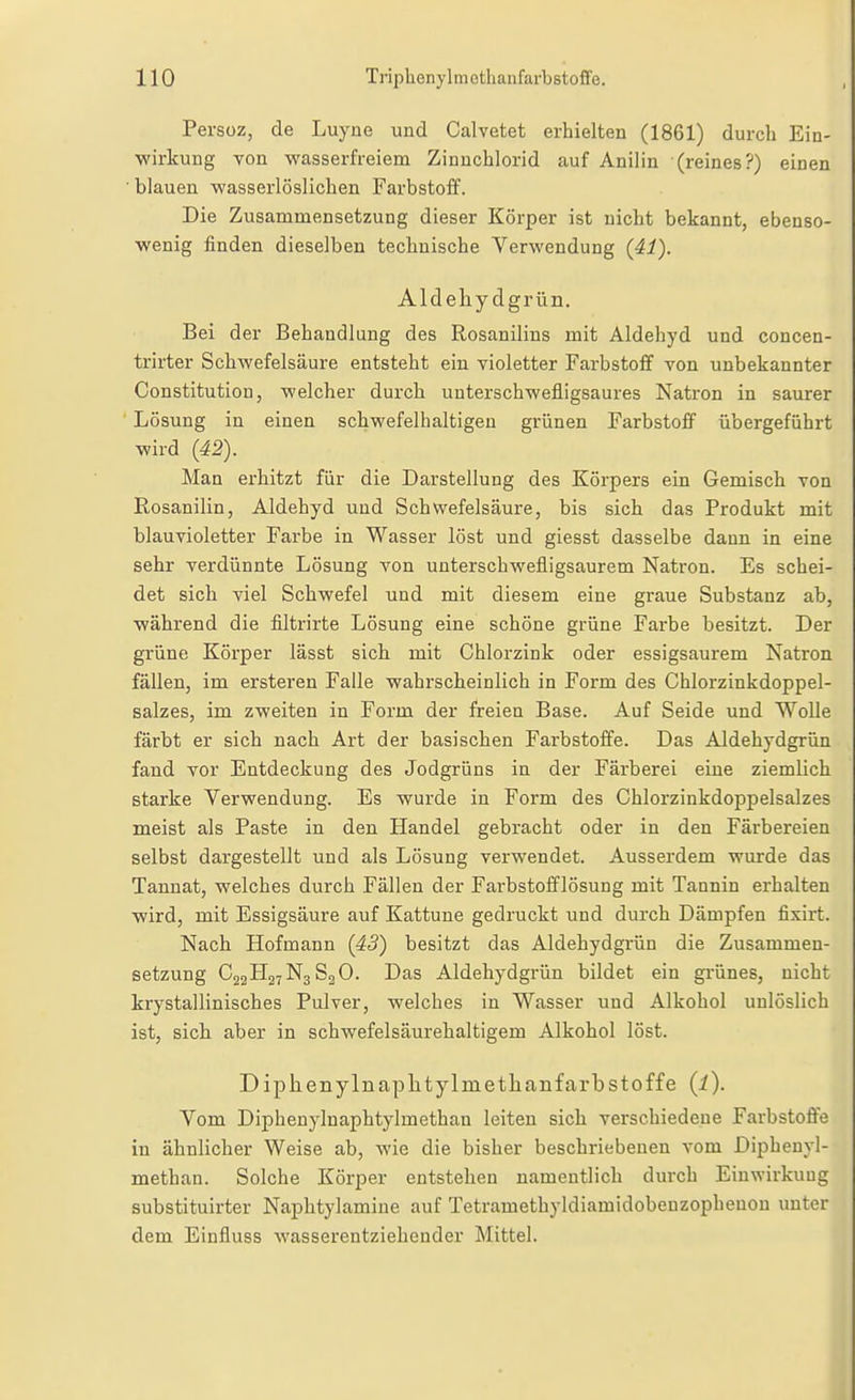 Pe rsüz, de Luyiie und Calvetet erhielten (1861) durch Ein- wirkung von wasserfreiem Zinuchlorid auf Anilin (reines?) einen blauen wasserlöslichen Farbstoff. Die Zusammensetzung dieser Körper ist nicht bekannt, ebenso- wenig finden dieselben technische Verwendung (41). Aldehydgrün. Bei der Behandlung des Rosanilins mit Aldehyd und concen- trirter Schwefelsäure entsteht eiu violetter Farbstoff von unbekannter Constitution, welcher durch unterschwefligsaures Natron in saurer Lösung in einen schwefelhaltigen grünen Farbstoff übergeführt wird {42). Man erhitzt für die Darstellung des Körpers ein Gemisch von Rosanilin, Aldehyd und Schwefelsäure, bis sich das Produkt mit blauvioletter Farbe in Wasser löst und giesst dasselbe dann in eine sehr verdünnte Lösung von unterschwefligsaurem Natron. Es schei- det sich viel Schwefel und mit diesem eine graue Substanz ab, während die filtrirte Lösung eine schöne grüne Farbe besitzt. Der grüne Körper lässt sich mit Chlorzink oder essigsaurem Natron fällen, im ersteren Falle wahrscheinlich in Form des Chlorzinkdoppel- salzes, im zweiten in Form der freien Base. Auf Seide und Wolle färbt er sich nach Art der basischen Farbstoffe. Das Aldehydgrün fand vor Entdeckung des Jodgrüns in der Färberei eine ziemlich starke Verwendung. Es wurde in Form des Chlorzinkdoppelsalzes meist als Paste in den Handel gebracht oder in den Färbereien selbst dargestellt und als Lösung verwendet. Ausserdem wurde das Tannat, welches durch Fällen der Farbstolflösung mit Tannin erhalten wird, mit Essigsäure auf Kattune gedruckt und durch Dämpfen fixirt. Nach Hofmann {43) besitzt das Aldehydgrün die Zusammen- setzung C22H27N3S2O. Das Aldehydgrün bildet ein grünes, nicht krystallinisches Pulver, welches in Wasser und Alkohol unlöslich ist, sich aber in schwefelsäurehaltigem Alkohol löst. DiphenyInapIitylmethanfarbStoffe {l). Vom Diphenylnaphtylmethan leiten sich verschiedene Farbstoffe in ähnlicher Weise ab, wie die bisher beschriebenen vom Dipheuyl- methan. Solche Körper entstehen namentlich durch Einwirkung substituirter Naphtylamine auf Tetramethyldiamidobeuzopheuon unter dem Einfluss wasserentziehender Mittel.