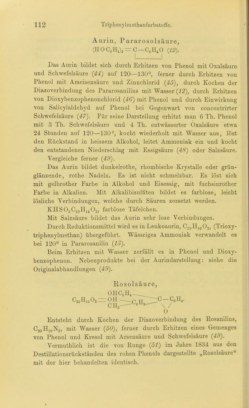 Aurin, Pararosolsäure, (H 0 CsH,)^ = C - CßH,0 (12). I I Das Auriu bildet sich durch Erhitzen von Phenol mit Oxalsäure und Schwefelsäure (44) auf 120—130, ferner durch Erhitzen von Phenol mit Ameisensäure und Zinnchlorid (4ö), durch Kochen der Diazoverbindung des Pararosanilins mit Wasser (i2), durch Erhitzen von Dioxybenzophenonchlorid (46) mit Phenol und durch Einvfirkung von Salicylaldehyd auf Phenol bei Gegenv^art von concentrirter Schwefelsäure (47). Für seine Darstellung erhitzt man 6 Th. Phenol mit 3 Th. Schwefelsäure und 4 Th. entwässerter Oxalsäure etwa 24 Stunden auf 120—130°, kocht wiederholt mit Wasser aus, löst den Rückstand in heissem Alkohol, leitet Ammoniak ein und kocht den entstandenen Niederschlag mit Essigsäure (48) oder Salzsäure. Vergleiche ferner (49). Das Aurin bildet dunkelrothe, rhombische Krystalle oder grün- glänzende, rothe Nadeln. Es ist nicht schmelzbar. Es löst sich mit gelbrother Farbe in Alkohol und Eisessig, mit fuchsinrother Farbe in Alkalien. Mit Alkalibisulfiten bildet es farblose, leicht lösliche Verbindungen, welche durch Säuren zersetzt werden. KHSO3C19H14O3, farblose Täfelchen. Mit Salzsäure bildet das Aurin sehr lose Verbindungen. Durch Reduktionsmittel wird es in Leukoaurin, CigHjgOj, (Trioxy- triphenylmethan) übergeführt. Wässriges Ammoniak verwandelt es bei 120° in Pararosanilin (i3). Beim Erhitzen mit Wasser zerfällt es in Phenol und Dioxy- benzophenon. Nebenprodukte bei der Aurindarstellung: siehe die Originalabhandlungen (49). Rosolsäure, C,oHi6O3 =1 OH.- £^C- CßH,. 0 Entsteht durch Kochen der Diazoverbindung des Rosanilins, C20H19N3, mit Wasser (60), ferner durch Erhitzen eines Gemenges von Phenol und Kresol mit Arsensäure und Schwefelsäure (49). Vermuthlich ist die von Runge (51) im Jahre 1834 aus den Destillationsrückständen des rohen Phenols dargestellte „Rosolsäure mit der hier behandelten identisch.