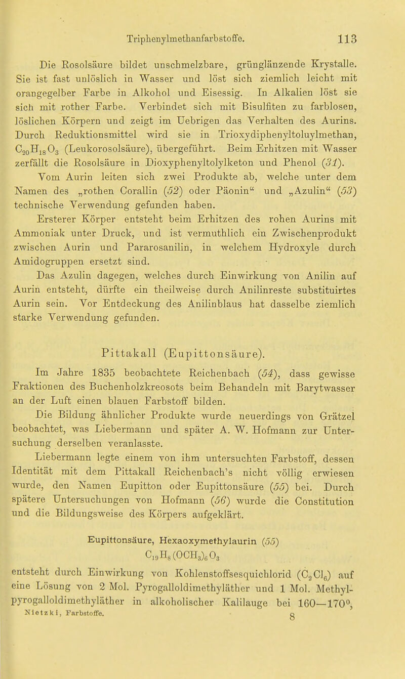 Die Rosolsäure bildet unschmelzbare, grünglänzende Krystalle. Sie ist fast unlöslich in Wasser und löst sich ziemlich leicht mit orangegelber Farbe in Alkohol und Eisessig. In Alkalien löst sie sich mit rother Farbe. Verbindet sich mit Bisulfiten zu farblosen, löslichen Körpern und zeigt im Uebrigen das Verhalten des Aurins. Durch Reduktionsmittel wird sie in Trioxydiphenyltoluylmethan, CooHjgOj (Leukorosolsäure), übergeführt. Beim Erhitzen mit Wasser zerfällt die Rosolsäure in Dioxyphenyltolylketon und Phenol (31). Vom Aurin leiten sich zwei Produkte ab, welche unter dem Namen des „rothen Corallin {52) oder Päonin und „Azulin {53) technische Verwendung gefunden haben. Ersterer Körper entsteht beim Erhitzen des rohen Aurins mit Ammoniak unter Druck, und ist vermuthlich ein Zwischenprodukt zwischen Aurin und Pararosanilin, in welchem Hydroxyle durch Amidogruppen ersetzt sind. Das Azulin dagegen, welches durch Einwirkung von Anilin auf Aui-in entsteht, dürfte ein theilweise durch Anilinreste substituirtes Aurin sein. Vor Entdeckung des Anilinblaus hat dasselbe ziemlich starke Verwendung gefunden. Pittakall (Eupittonsäure). Im Jahre 1835 beobachtete Reichenbach {54), dass gewisse Fraktionen des Buchenholzkreosots beim Behandeln mit Barytwasser an der Luft einen blauen Farbstoff bilden. Die Bildung ähnlicher Produkte wurde neuerdings von Grätzel beobachtet, was Liebermann und später A. W. Hofmann zur Unter- suchung derselben veranlasste. Liebermann legte einem von ihm untersuchten Farbstoff, dessen Identität mit dem Pittakall Reichenbach's nicht völlig erwiesen wurde, den Namen Eupitton oder Eupittonsäure {55) bei. Durch spätere Untersuchungen von Hofmann {56) wurde die Constitution und die Bildungsweise des Körpers aufgeklärt. Eupittonsäure, Hexaoxymethylaurin (55) C,9H8(OCH3)6 03 entsteht durch Einwirkung von Kohlenstoffsesquichlorid (CjClg) auf eine Lösung von 2 Mol. Pyrogalloldimethyläther und 1 Mol. Methyl- pyrogalloldimethyläther in alkoholischer Kalilauge bei 160—170°, Nietzki, Farbstoffe. o