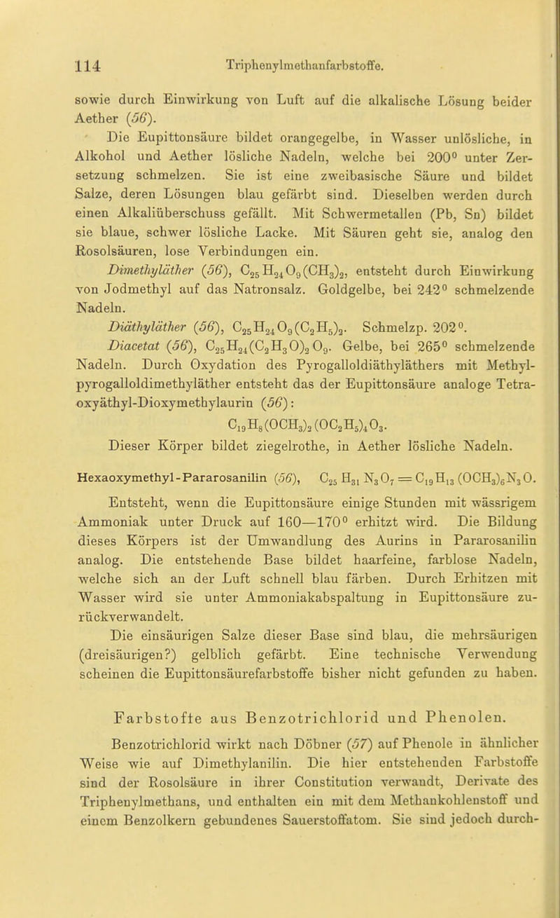 sowie durch Einwirkung von Luft auf die alkalische Lösung beider Aether (56). Die Eupittonsäure bildet orangegelbe, in Wasser unlösliche, in Alkohol und Aether lösliche Nadeln, welche bei 200° unter Zer- setzung schmelzen. Sie ist eine zweibasische Säure und bildet Salze, deren Lösungen blau gefärbt sind. Dieselben werden durch einen Alkaliüberschuss gefällt. Mit Schwermetallen (Pb, Sn) bildet sie blaue, schwer lösliche Lacke. Mit Säuren geht sie, analog den Rosolsäuren, lose Verbindungen ein. Dimethyläther (56), C25H2^09(CH3)2, entsteht durch Einwirkung Ton Jodmethyl auf das Natronsalz. Goldgelbe, bei 242° schmelzende Nadeln. Diäthyläther {56), 025112109(02115)2. Schmelzp. 202. Diacetat (56), 0351124(021130)309. Gelbe, bei 265° schmelzende Nadeln. Durch Oxydation des Pyrogalloldiäthyläthers mit Methyl- pyrogalloldimethyläther entsteht das der Eupittonsäure analoge Tetra- oxyäthyl-Dioxymethylaurin (56): C,9H8(OCH3)2(OC2H5),03. Dieser Körper bildet ziegelrothe, in Aether lösliche Nadeln. Hexaoxymethyl-Pararosanilin (56), G25 Hj, N3O7 = CigHia (OCH3)6N3 0. Entsteht, wenn die Eupittonsäure einige Stunden mit wässrigem Ammoniak unter Druck auf 160—170° erhitzt wird. Die Bildung dieses Körpers ist der Umwandlung des Aurins in Pararosanilin analog. Die entstehende Base bildet haarfeine, farblose Nadeln, welche sich an der Luft schnell blau färben. Durch Erhitzen mit Wasser wird sie unter Ammoniakabspaltung in Eupittonsäure zu- rückverwandelt. Die einsäurigen Salze dieser Base sind blau, die mehrsäurigen (dreisäurigen?) gelblich gefärbt. Eine technische Verwendung scheinen die Eupittonsäurefarbstoffe bisher nicht gefunden zu haben. Farbstofle aus Benzotriclilorid und Phenolen. Benzotrichlorid wirkt nach Döbner (57) auf Phenole in ähnlicher Weise wie auf Dimethylanilin. Die hier entstehenden Farbstoflfe sind der Rosolsäure in ihrer Oonstitution verwandt, Derivate des Triphenylmethans, und enthalten ein mit dem Methankohlenstoff und einem Benzolkern gebundenes Sauerstoffatom. Sie sind jedoch durch-