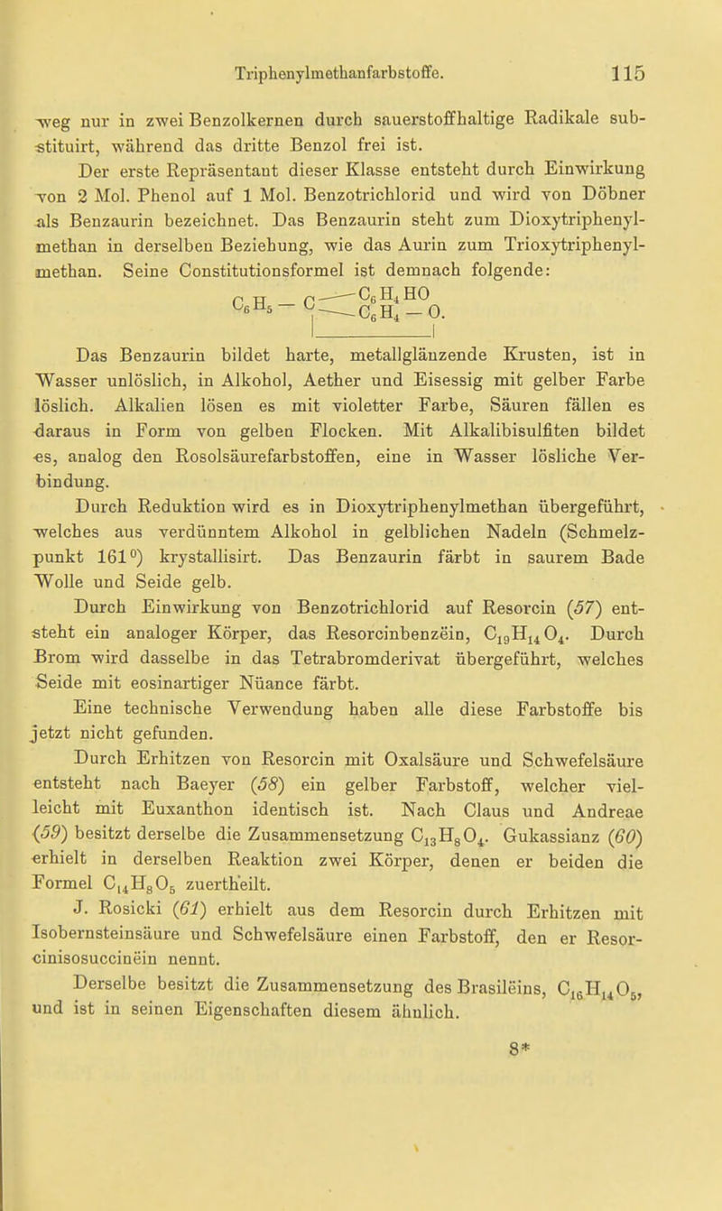 ^eg nur in zwei Benzolkernen durch sauerstoffhaltige Radikale sub- stituirt, während das dritte Benzol frei ist. Der erste Repräsentant dieser Klasse entsteht durch Einwirkung Ton 2 Mol. Phenol auf 1 Mol. Benzotrichlorid und wird von Döbner als Benzaurin bezeichnet. Das Benzaurin steht zum Dioxytriphenyl- methan in derselben Beziehung, wie das Aurin zum Trioxytriphenyl- methan. Seine Constitutionsformel ist demnach folgende: P TT p CgH4H0 I I Das Benzaurin bildet harte, metallglänzende Ki'usten, ist in Wasser unlöslich, in Alkohol, Aether und Eisessig mit gelber Farbe löslich. Alkalien lösen es mit violetter Farbe, Säuren fällen es <3araus in Form von gelben Flocken. Mit Alkalibisulfiten bildet •es, analog den Rosolsäurefarbstoffen, eine in Wasser lösliche Ver- bindung. Durch Reduktion wird es in Dioxytriphenylmethan übergeführt, welches aus verdünntem Alkohol in gelblichen Nadeln (Schmelz- punkt 161°) krystallisirt. Das Benzaurin färbt in saurem Bade Wolle und Seide gelb. Durch Einwirkung von Benzotrichlorid auf Resorcin (57) ent- steht ein analoger Körper, das Resorcinbenzein, CigHi4 04. Durch Brom wird dasselbe in das Tetrabromderivat übergeführt, welches Seide mit eosinartiger Nüance färbt. Eine technische Verwendung haben alle diese Farbstoffe bis jetzt nicht gefunden. Durch Erhitzen von Resorcin mit Oxalsäure und Schwefelsäure entsteht nach Baeyer {58) ein gelber Farbstoff, welcher viel- leicht mit Euxanthon identisch ist. Nach Claus und Andreae {59) besitzt derselbe die Zusammensetzung CjaHgO^. Gukassianz (60) «rhielt in derselben Reaktion zwei Körper, denen er beiden die Formel CiiHgOa zuertheilt. J. Rosicki {61) erhielt aus dem Resorcin durch Erhitzen mit Isobernsteinsäure und Schwefelsäure einen Farbstoff, den er Resor- cinisosuccinein nennt. Derselbe besitzt die Zusammensetzung des Brasileins, CieHi^Og, und ist in seinen Eigenschaften diesem ähnlich. 8*