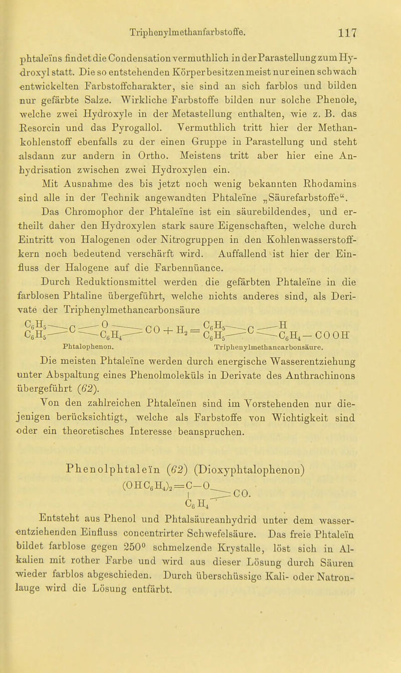phtaleins findet die Condensationvermuthlich inderParastelluugzumHy- droxyl statt. Die so entstehenden Körper besitzen meist nur einen schwach «ntwickelten FarbstoifCharakter, sie sind an sich farblos und bilden nur gefärbte Salze. Wirkliche Farbstoffe bilden nur solche Phenole, •welche zwei Hydroxyle in der Metastellung enthalten, wie z. B. das Resorcin und das Pyrogallol. Vermuthlich tritt hier der Methan- kohlenstoff ebenfalls zu der einen Gruppe in Parastellung und steht alsdann zur andern in Ortho. Meistens tritt aber hier eine An- hydrisation zwischen zwei Hydroxylen ein. Mit Ausnahme des bis jetzt noch wenig bekannten Rhodamins sind alle in der Technik angewandten Phtaleine „Säurefarbstoffe. Das Chromophor der Phtaleine ist ein säurebildendes, und er- theilt daher den Hydroxylen stark saure Eigenschaften, welche durch Eintritt von Halogenen oder Nitrogruppen in den Kohlenwasserstofl- kern noch bedeutend verschärft wird. Auffallend ist hier der Ein- fluss der Halogene auf die Farbennüance. Durch Reduktionsmittel werden die gefärbten Phtaleine in die farblosen Phtaline übergeführt, welche nichts anderes sind, als Deri- vate der Triphenylmethancarbonsäure CeHä—.——0^— nrtj-TT CgHs^—p —-—H CeHj-— CeH,- + - ^^^^ -0 --^.ßeH,- COOK Phtalophenon. Triphenylmethancarbonsäure. Die meisten Phtaleine werden durch energische Wasserentziehung unter Abspaltung eines Phenolmoleküls in Derivate des Anthrachinons übergeführt (62). Von den zahlreichen Phtaleinen sind im Vorstehenden nur die- jenigen berücksichtigt, welche als Farbstoffe von Wichtigkeit sind oder ein theoretisches Interesse beanspruchen. Phenolphtalein (62) (Dioxyphtalophenoo) (0HC6H,),=C-0__ I ^Jir: CO. Entsteht aus Phenol und Phtalsäiireanhydrid unter dem wasser- entziehenden Einfluss concentrirter Schwefelsäure. Das freie Phtalein bildet farblose gegen 250° schmelzende Krystalle, löst sich in Al- kalien mit rother Farbe und wird aus dieser Lösung durch Säuren ■wieder farblos abgeschieden. Durch überschüssige Kali- oder Natron- lauge wird die Lösung entfärbt.