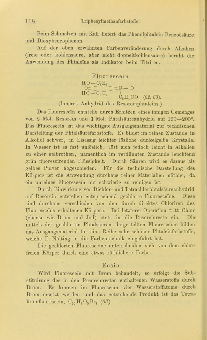 Beim Schmelzen mit Kali liefert das Phenolphtalein Benzoesäure und Dioxybenzophenon. Auf der oben erwähnten Farbenveränderung durch Alkalieo (freie oder kohlensaure, aber nicht doppeltkohlensaure) beruht di& Anwendung des Phtalems als Indikator beim Titriren. Fluorescein ocrr ~:^c—0 CßH^CO (62,63). (Inneres Anhydrid des Resorcinphtaleins.) Das Fluoresce'in entsteht durch Erhitzen eines innigen Gemenges von -2 Mol. Resorcip und 1 Mol. Phtalsäureanhydrid auf 190—200°. Das Fluorescei'n ist das wichtigste Ausgangsmaterial zur technischen Darstellung der Phtalsäurefarbstoffe. Es bildet im reinen Zustande in Alkohol schwer, in Eisessig leichter lösliche dunkelgelbe KrystaUe. In Wasser ist es fast unlöslich, löst sich jedoch leicht in Alkalien zu einer gelbrothen, namentlich im verdünnten Zustande leuchtend grün fluorescirenden Flüssigkeit. Durch Säuren wird es daraus al& gelbes Pulver abgeschieden. Für die technische Darstellung des Körpers ist die Anwendung durchaus reiner Materialien nöthig, da ein unreines Fluorescei'n nur schwierig zu reinigen ist. Durch Eiuwirkung von Dichlor- und Tetrachlorphtalsäureanhydrid auf Resorcin entstehen entsprechend gechlorte Fluoresceine. Diese sind durchaus verschieden von den durch direktes Chloriren des Fluoresceins erhaltenen Körpern. Bei letzterer Operation tritt Chlor (ebenso wie Brom und Jod) stets in die Resorcinreste ein. Die mittels der gechlorten Phtalsäuren dargestellten Fluoresceine bilden das Ausgangsmaterial für eine Reihe sehr schöner Phtaleinfai-bstoffe, welche E. Nölting in die Farbentechnik eingeführt hat. Die gechlorten Fluoresceine unterscheiden sich von dem chlor- freien Körper durch eine etwas röthlichere Farbe. Eosin. Wird Fluorescein mit Brom behandelt, so erfolgt die Sub- stituirung des in den Resorcinresten enthaltenen Wasserstoffs durch Brom. Es können im Fluoresce'in vier Wasserstoffatome durch Brom ersetzt werden und das entstehende Produkt ist das Tetra- bromfluoresce'in, CjoHsOsBr^ (G3).