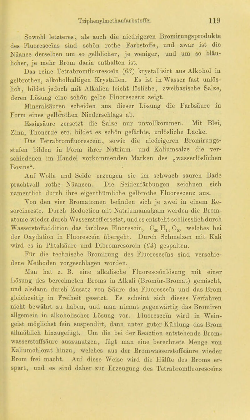 Sowohl letzteres, als auch die niedrigeren Bromirungsprodukte des Fluoresceins sind schön rothe Farbstoffe, und zwar ist die Nuance derselben um so gelblicher, je weniger, und um so bläu- licher, je mehr Brom darin enthalten ist. Das reine Tetrabromfluorescein (63) krystallisirt aus Alkohol in gelbrothen, alkoholhaltigen Krystallen. Es ist in Wasser fast unlös- lich, bildet jedoch mit Alkalien leicht lösliche, zweibasische Salze, deren Lösung eine schön gelbe Fluorescenz zeigt. Mineralsäuren scheiden aus dieser Lösung die Farbsäure in Form eines gelbrothen Niederschlags ab. Essigsäure zersetzt die Salze nur unvollkommen. Mit Blei, Zinn, Thonerde etc. bUdet es schön gefärbte, unlösliche Lacke. Das Tetrabromfluorescein, sowie die niedrigeren Bromirungs- stufen bilden in Form ihrer Natrium- und Kaliumsalze die ver- schiedenen im Handel vorkommenden Marken des „wasserlöslichen Eosins. Auf Wolle und Seide erzeugen sie im schwach sauren Bade prachtvoll rothe Nuancen. Die Seidenfärbungen zeichnen sich namentlich durch ihre eigenthümliche gelbrothe Fluorescenz aus. Von den vier Bromatomen befinden sich je zwei in einem Re- sorcinreste. Durch Reduction mit Natriumamalgam werden die Brom- atome wieder durch Wasserstoff ersetzt, und es entsteht schliesslich durch Wasserstoffaddition das farblose Fluorescin, Coq Hj^ O5, welches bei der Oxydation in Fluorescei'n übergeht. Durch Schmelzen mit Kali wird es in Phtalsäure und Dibromresorcin (54) gespalten. Für die technische Bromirung des Fluoresceins sind verschie- dene Methoden vorgeschlagen worden. Man hat z. B. eine alkalische Fluoresce'inlösung mit einer Lösung des berechneten Broms in Alkali (Bromür-Bromat) gemischt, und alsdann durch Zusatz von Säure das Fluorescein und das Brom gleichzeitig in Freiheit gesetzt. Es scheint sich dieses Verfahren nicht bewährt zu haben, und man nimmt gegenwärtig das Bromiren allgemein in alkoholischer Lösung vor. Fluorescein wird in Wein- geist möglichst fein suspendirt, dann unter guter Kühlung das Brom allmählich hinzugefügt. Um die bei der Reaction entstehende Brom- wasserstoffsäure auszunutzen, fügt man eine berechnete Menge von Kaiiumchlorat hinzu, welches aus der Bromwasserstoffsäure wieder Brom frei macht. Auf diese Weise wird die Hälfte des Broms er- spart, und es sind daher zur Erzeugung des Tetrabromfluorescei'ns