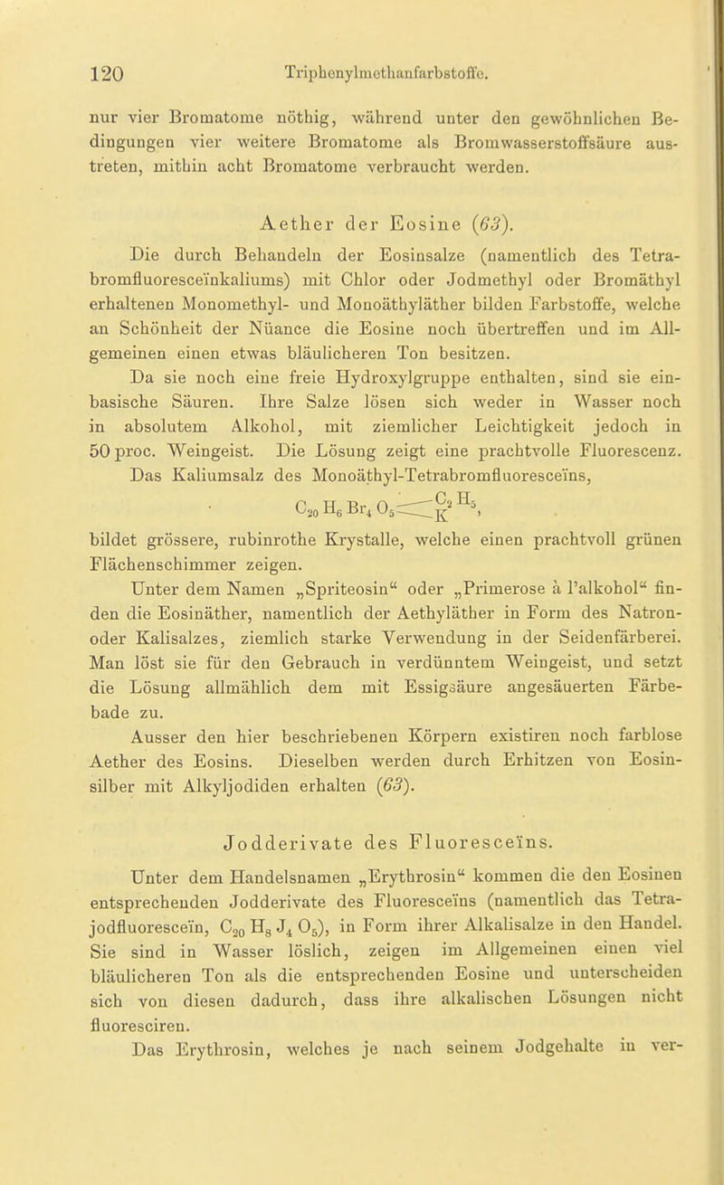 nur vier Bromatome nöthig, während unter den gewöhnlichen Be- dingungen vier weitere Bromatome als Bromwasserstoffsäure aus- treten, mithin acht Bromatome verbraucht werden. Aether der Eosine (63). Die durch Behandeln der Eosiusalze (namentlich des Tetra- bromfluoresceinkaliums) mit Chlor oder Jodmethyl oder Bromäthyl erhaltenen Monomethyl- und Monoäthyläther bilden Farbstoffe, welche an Schönheit der Nüance die Eosine noch übertreffen und im All- gemeinen einen etwas bläulicheren Ton besitzen. Da sie noch eine freie Hydroxylgi'uppe enthalten, sind sie ein- basische Säuren. Ihre Salze lösen sich weder in Wasser noch in absolutem Alkohol, mit ziemlicher Leichtigkeit jedoch in 50 proc. Weingeist. Die Lösung zeigt eine prachtvolle Fluorescenz. Das Kaliumsalz des Monoäthyl-Tetrabromfluoresceins, bildet grössere, rubinrothe Krystalle, welche einen prachtvoll grünen Flächenschimmer zeigen. Unter dem Namen „Spriteosin oder „Primerose ä l'alkohol fin- den die Eosinäther, namentlich der Aethyläther in Form des Natron- oder Kalisalzes, ziemlich starke Verwendung in der Seidenfärberei. Man löst sie für den Gebrauch in verdünntem Weingeist, und setzt die Lösung allmählich dem mit Essigsäure angesäuerten Färbe- bade zu. Ausser den hier beschriebenen Körpern existiren noch farblose Aether des Eosins. Dieselben werden durch Erhitzen von Eosin- silber mit Alkyljodiden erhalten {63). Jodderivate des Fluoresce'ins. Unter dem Handelsnamen „Erythrosin kommen die den Eosiuen entsprechenden Jodderivate des Fluoresceins (namentlich das Tetra- jodfluorescein, C20 Hg J4 O5), in Form ihrer Alkalisalze in den Handel. Sie sind in Wasser löslich, zeigen im Allgemeinen einen viel bläulicheren Ton als die entsprechenden Eosine und unterscheiden sich von diesen dadurch, dass ihre alkalischen Lösungen nicht fluorescireu. Das Erythrosin, welches je nach seinem Jodgehalte in ver-