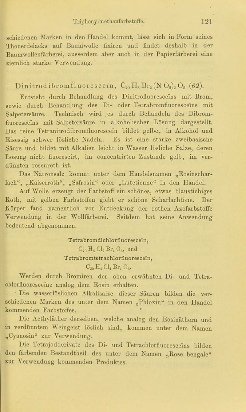 schiedenen Marken in den Handel kommt, lässt sich in Form seines Thonerdelacks auf Baumwolle fixiren und findet deshalb in der Baumwollenfärberei, ausserdem aber auch in der Papierfärberei eine ziemlich starke Verwendung. Dinitrodibromfluorescein, C20 Hg Brj (N 02)3 O5 (62). Entsteht durch Behandlung des Dinitrofluoresceins mit Brom, sowie durch Behandlung des Di- oder Tetrabromfluorescei'ns mit Salpetersäure. Technisch wird es durch Behandeln des Dibrom- fluoresceins mit Salpetersäure in alkoholischer Lösung dargestellt. Das reine Tetranitrodibromfluorescein bildet gelbe, in Alkohol und Eisessig schwer lösliche Nadeln. Es ist eine starke zweibasische Säure und bildet mit Alkalien leicht in Wasser lösliche Salze, deren Lösung nicht fluorescirt, im concentrirten Zustande gelb, im ver- dünnten rosenroth ist. Das Natronsalz kommt unter dem Handelsnamen „Eosinschar- lach, „Kaiserroth, „Safrosin oder „Lutetienne in den Handel. Auf Wolle erzeugt der Farbstoff ein schönes, etwas blaustichiges Roth, mit gelben Farbstoffen giebt er schöne Scharlachtöne. Der Körper fand namentlich vor Entdeckung der rothen Azofarbstoffe Verwendung in der Wollfärberei. Seitdem hat seine Anwendung bedeutend abgenommen. Tetrabromdichlorfluorescein, C20 Hc Clo Br, Oä, and Tetrabromtetrachlorfluorescei'n, C20 CI4 Br^ O5. Werden durch Bromiren der oben erwähnten Di- und Tetra- chlorfluoresceine analog, dem Eosin erhalten. ■ Die wasserlöslichen Alkalisalze dieser Säuren bilden die yer- schiedenen Marken des unter dem Namen „Phloxin in den Handel kommenden Farbstoffes. Die Aethyläther derselben, welche analog den Eosinäthern und in verdünntem Weingeist löslich sind, kommen unter dem Namen „Cyanosin zur Verwendung. Die Tetrajodderivate des Di- und Tetrachlorfluorescelns bilden den färbenden Bestandtheil des unter dem Namen „Rose beugale zur Verwendung kommenden Produktes.