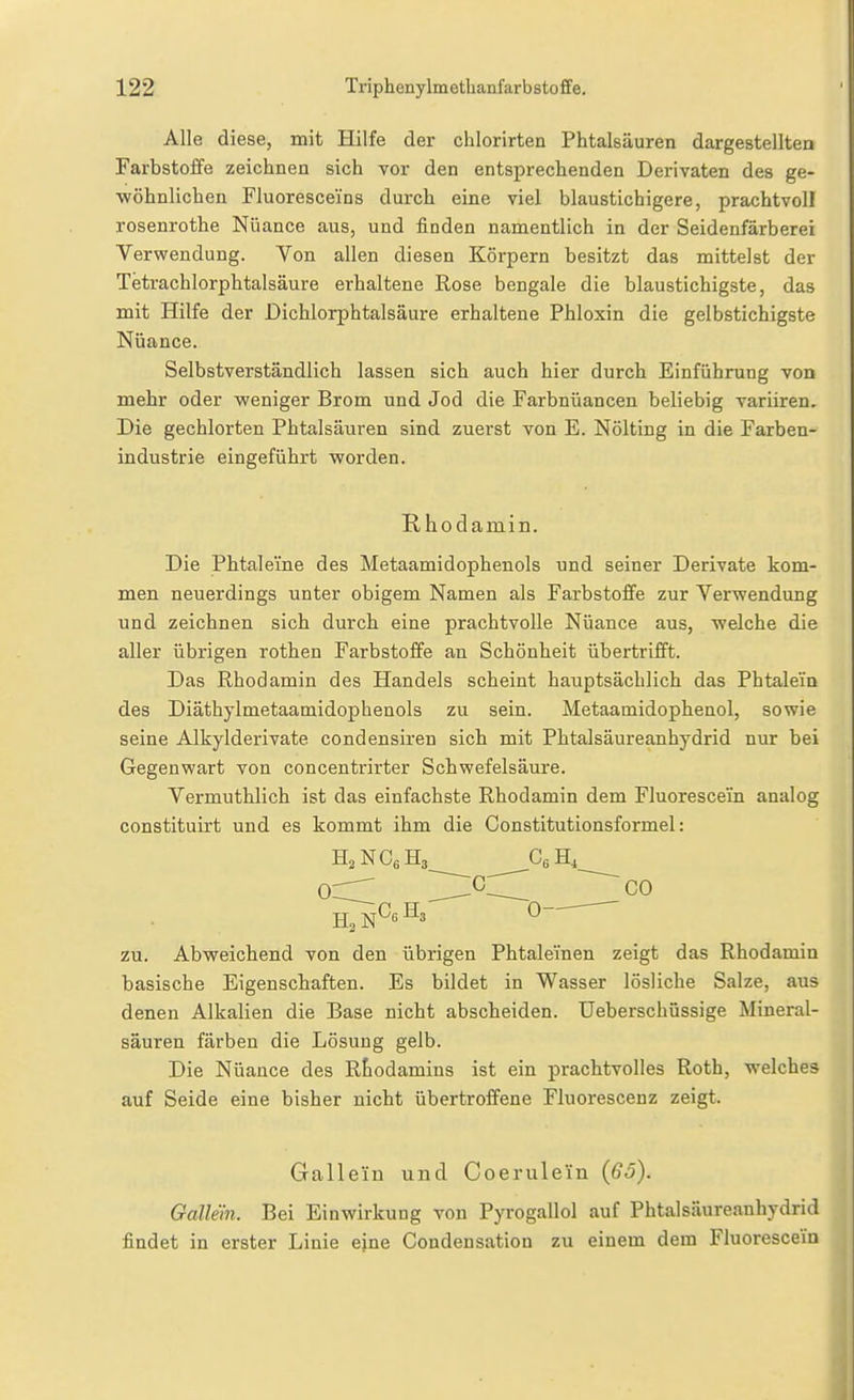 Alle diese, mit Hilfe der chlorirten Phtalsäuren dargestellten Farbstoffe zeichnen sich vor den entsprechenden Derivaten des ge- •wöhnlichen Fluoresceins durch eine viel blaustichigere, prachtvoll rosenrothe Nüance aus, und finden namentlich in der Seidenfärberei Verwendung. Yon allen diesen Körpern besitzt das mittelst der Tetrachlorphtalsäure erhaltene Rose bengale die blaustichigste, das mit Hilfe der Dichlorphtalsäure erhaltene Phloxin die gelbstichigste Nüance. Selbstverständlich lassen sich auch hier durch Einführung von mehr oder weniger Brom und Jod die Farbnüancen beliebig variiren. Die gechlorten Phtalsäuren sind zuerst von E. Nölting in die Farben- industrie eingeführt worden. Rhodamin. Die Phtaleme des Metaamidophenols und seiner Derivate kom- men neuerdings unter obigem Namen als Farbstoffe zur Verwendung und zeichnen sich durch eine prachtvolle Nüance aus, welche die aller übrigen rothen Farbstoffe an Schönheit übertrifft. Das Rhodamin des Handels scheint hauptsächlich das Phtalem des Diäthylmetaamidophenols zu sein. Metaamidophenol, sowie seine Alkylderivate condensiren sich mit Phtalsäureanhydrid nur bei Gegenwart von concentrirter Schwefelsäure. Vermuthlich ist das einfachste Rhodamin dem Fluorescein analog constituirt und es kommt ihm die Constitutionsformel: od H^^^ CO H3 0 zu. Abweichend von den übrigen Phtaleinen zeigt das Rhodamin basische Eigenschaften. Es bildet in Wasser lösliche Salze, aus denen Alkalien die Base nicht abscheiden. Ueberschüssige Mineral- säuren färben die Lösung gelb. Die Nüance des Rhodamins ist ein prachtvolles Roth, welches auf Seide eine bisher nicht übertroffene Fluorescenz zeigt. Galleiu und Coerulein (65). Gallein. Bei Einwirkung von Pyrogallol auf Phtalsäureanhydrid findet in erster Linie eine Condensation zu einem dem Fluorescein
