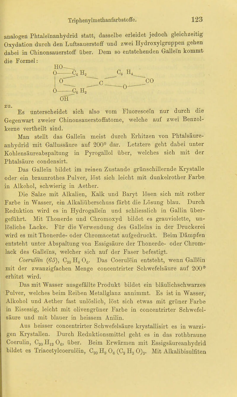 analogen Phtaleinanhydrid statt, dasselbe erleidet jedocli gleichzeitig Oxydation durch den Luftsauerstoff und zwei Hydroxylgruppen gehen dabei in Chinonsauerstoff über. Dem so entstehenden Gallein kommt die Formel: HO 0- Cß Ha Cs Hi_ 0' ' 'q'^ ~ CO 0—^sHa^^ ^ zu. Es unterscheidet sich also vom Fluorescein nur durch die Gegenwart zweier Chinonsauerstoffatome, welche auf zwei Benzol- kerne vertheilt sind. Man stellt das Gallein meist durch Erhitzen von Phtalsäure- anhydrid mit Gallussäure auf 200° dar. Letztere geht dabei unter Kohlensäureabspaltung in Pyrogallol über, welches sich mit der Phtalsäure condensirt. Das Gallein bildet im reinen Zustande grünschillernde KrystaUe oder ein braunrothes Pulver, löst sich leicht mit dunkelrother Farbe in Alkohol, schwierig in Aether. Die Salze mit Alkalien, Kalk und Baryt lösen sich mit rother Farbe in Wasser, ein Alkaliüberschuss färbt die Lösung blau. Durch Reduktion wird es in Hydrogallei'n und schliesslich in Gallin über- geführt. Mit Thonerde und Chromoxyd bildet es grauviolette, un- lösliche Lacke. Für die Verwendung des Galleins in der Druckerei wdrd es mit Thonerde- oder Chromacetat aufgedruckt. Beim Dämpfen entsteht unter Abspaltung von Essigsäure der Thonerde- oder Chrom- lack des Galleins, welcher sich auf der Faser befestigt. Coerulein (66), C^o Hg Og. Das Coerulein entsteht, wenn Gallein mit der zwanzigfachen Menge concentrirter Schwefelsäure auf 200 erhitzt wird. Das mit Wasser ausgefällte Produkt bildet ein bläulichschwarzes Pulver, welches beim Reiben Metallglanz annimmt. Es ist in Wasser, Alkohol und Aether fast unlöslich, löst sich etwas mit grüner Farbe in Eisessig, leicht mit olivengrüner Farbe in concentrirter Schwefel- säure und mit blauer in heissem Anilin. Aus heisser concentrirter Schwefelsäure krystaUisirt es in warzi- gen Krystallen. Durch Reduktionsmittel geht es in das rothbraune Coerulin, Cjo H^ Og, über. Beim Erwärmen mit Essigsäureanhydrid bildet es Triacetylcoerulein, Cjo Hg Og (Ca Hg 0)3. Mit Alkalibisulfiten