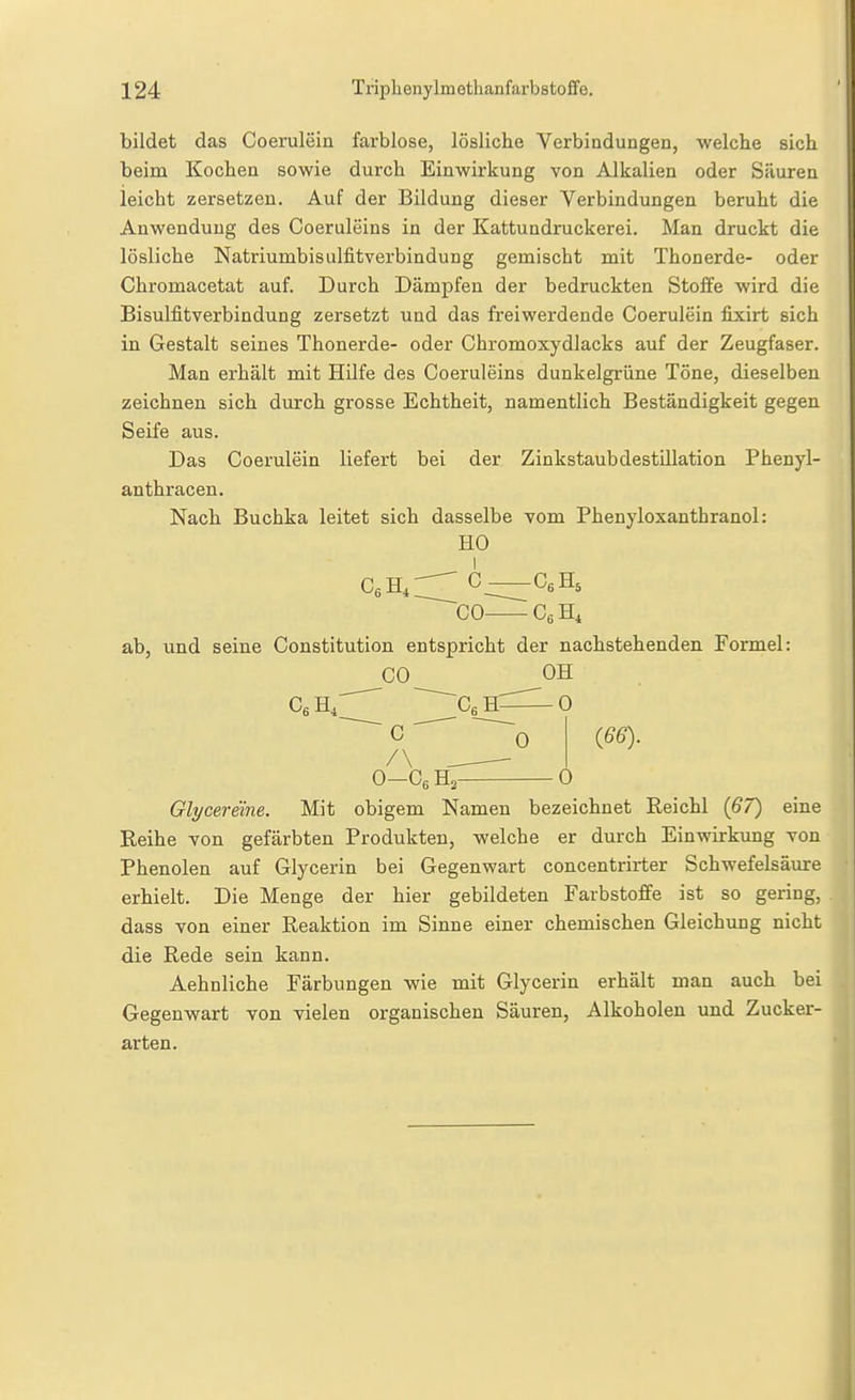 bildet das Coerulein farblose, lösliche Verbindungen, welche sich beim Kochen sowie durch Einwirkung von Alkalien oder Säuren leicht zersetzen. Auf der Bildung dieser Verbindungen beruht die Anwendung des Coeruleins in der Kattundruckerei. Man druckt die lösliche Natriumbisulfitverbindung gemischt mit Thonerde- oder Chromacetat auf. Durch Dämpfen der bedruckten Steife wird die Bisulfitverbindung zersetzt und das freiwerdende Coerulein fixirt sich in Gestalt seines Thonerde- oder Chromoxydlacks auf der Zeugfaser. Man erhält mit Hilfe des Coeruleins dunkelgrüne Töne, dieselben zeichnen sich durch grosse Echtheit, namentlich Beständigkeit gegen Seife aus. Das Coerulein liefert bei der Zinkstaubdestillation Phenyl- anthracen. Nach Buchka leitet sich dasselbe vom Phenyloxanthranol: HO CeH,:^C—-CeH, ~G0 CgHi ab, und seine Constitution entspricht der nachstehenden Formel: CO OH Cß H4 Cg H 0 C ' ~~~~-o (66)- /\ ^ O-OßHa 0 Glycereine. Mit obigem Namen bezeichnet Reichl (67) eine Reihe von gefärbten Produkten, welche er durch Einwirkung von Phenolen auf Glycerin bei Gegenwart concentrirter Schwefelsäure erhielt. Die Menge der hier gebildeten Farbstoffe ist so gering, dass von einer Reaktion im Sinne einer chemischen Gleichvmg nicht die Rede sein kann. Aehnliche Färbungen wie mit Glycerin erhält man auch bei Gegenwart von vielen organischen Säuren, Alkoholen und Zucker- arten.