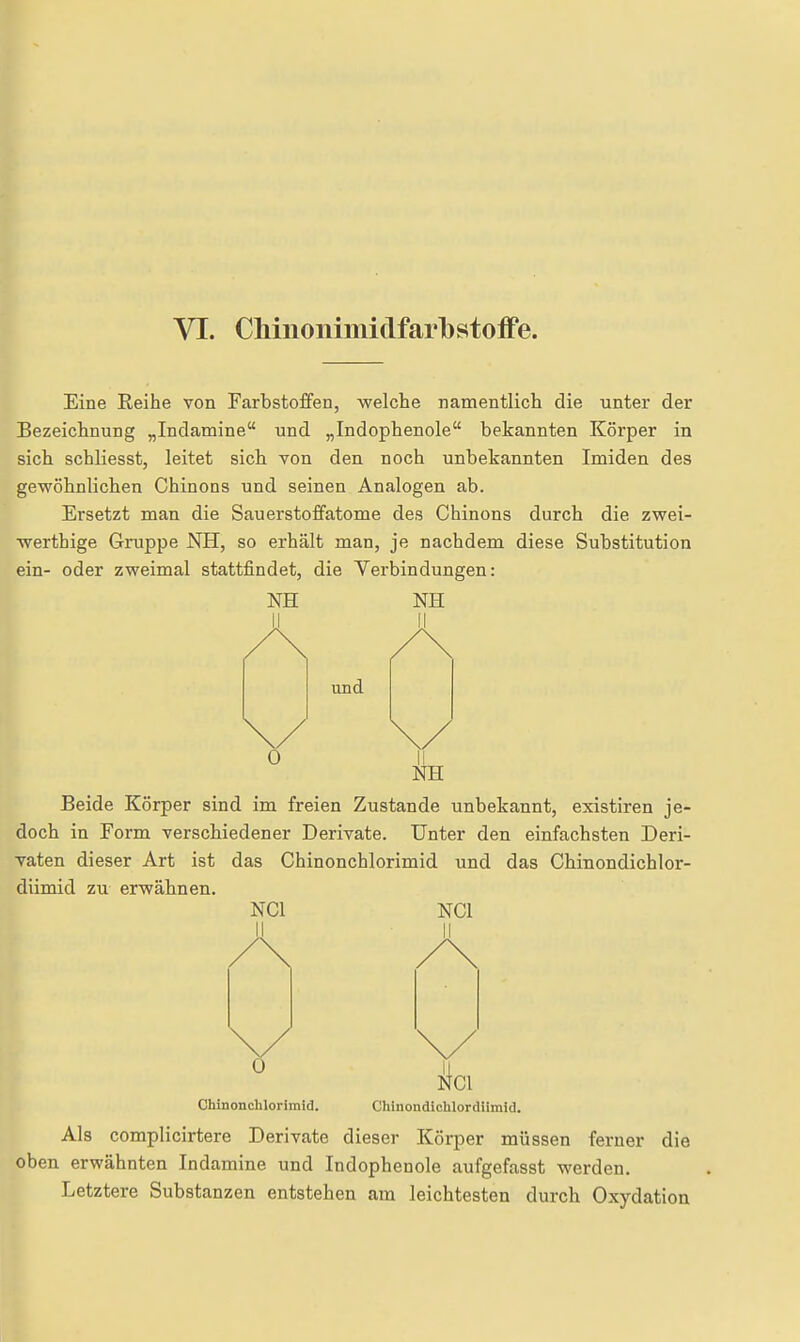 Eine Reihe von Farbstoffen, welche namentlich die unter der Bezeichnung „Indamine und „Indophenole bekannten Körper in sich schliesst, leitet sich von den noch unbekannten Imiden des gewöhnlichen Chinons und seinen Analogen ab. Ersetzt man die Sauerstoffatome des Chinons durch die zwei- werthige Gruppe NH, so erhält man, je nachdem diese Substitution ein- oder zweimal stattfindet, die Verbindungen: NH NH und NH Beide Körper sind im freien Zustande unbekannt, existiren je- doch in Form verschiedener Derivate. Unter den einfachsten Deri- vaten dieser Art ist das Chinonchlorimid und das Chinondichlor- dümid zu erwähnen. NCl NCl LI II 0 Ii NCl Chinonchlorimid. Chinondichlordiimid. Als complicirtere Derivate dieser Körper müssen ferner die oben erwähnten Indamine und Indophenole aufgefasst werden. Letztere Substanzen entstehen am leichtesten durch Oxydation