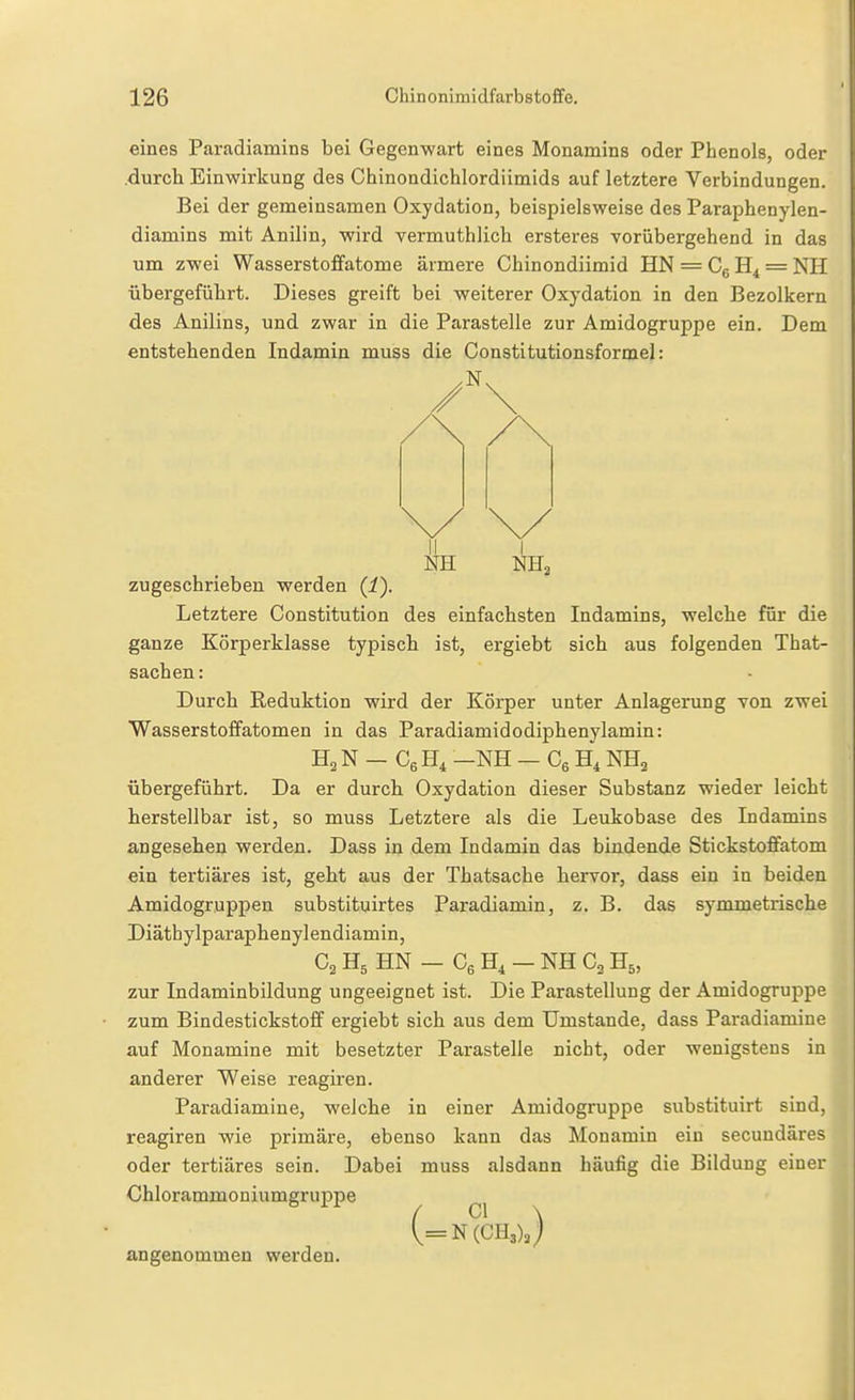 eines Paradiamins bei Gegenwart eines Monamins oder Phenols, oder .durch Einwirkung des Chinondichlordiimids auf letztere Verbindungen. Bei der gemeinsamen Oxydation, beispielsweise des Paraphenylen- diamins mit Anilin, wird vermuthlich ersteres vorübergehend in das um zwei Wasserstoffatome ärmere Chinondiimid HN = Cg H4 = NH übergeführt. Dieses greift bei weiterer Oxydation in den Bezolkern des Anilins, und zwar in die Parasteile zur Amidogruppe ein. Dem entstehenden Indamin muss die Constitutionsformel: Ii NH NHa zugeschrieben werden (i). Letztere Constitution des einfachsten Indamins, welche für die ganze Körperklasse typisch ist, ergiebt sich aus folgenden That- sachen: Durch Reduktion wird der Körper unter Anlagerung von zwei Wasser Stoffatomen in das Paradiamidodiphenylamin: H2 N — Cß H, —NH — Cß NH2 übergeführt. Da er durch Oxydation dieser Substanz wieder leicht herstellbar ist, so muss Letztere als die Leukobase des Indamins angesehen werden. Dass in dem Indamin das bindende Stickstofifatom ein tertiäres ist, geht aus der Thatsache hervor, dass ein in beiden Amidogruppen substituirtes Paradiamin, z. B. das symmetrische Diäthylparaphenylendiamin, G2 H5 HN — Cg H4 — NH Ca H5, zur Indaminbildung ungeeignet ist. Die Parastellung der Amidogruppe zum Bindestickstoff ergiebt sich aus dem Umstände, dass Paradiamine auf Monamine mit besetzter Parastelle nicht, oder wenigstens in anderer Weise reagiren. Paradiamine, welche in einer Amidogruppe substituirt sind, reagiren wie primäre, ebenso kann das Monamin ein secundäres oder tertiäres sein. Dabei muss alsdann häufig die Bildung einer Chlorammoniumgruppe (=N(CH3),) angenommen werden.