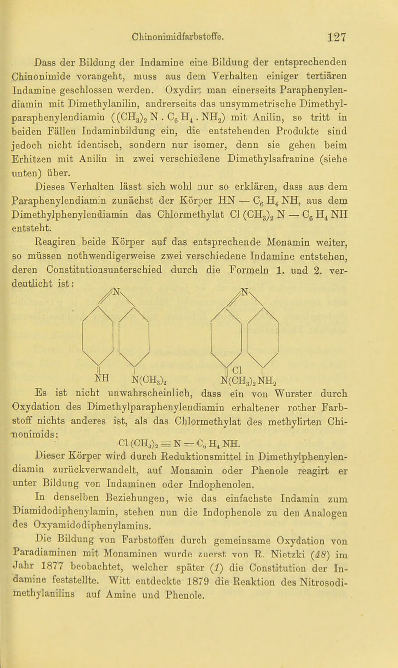 Dass der Bildung der Indamine eine Bildung der entsprechenden Chinonimide vorangeht, muss aus dem Verhalten einiger tertiären ludamine geschlossen werden. Oxydirt man einerseits Paraphenylen- diamin mit Dimethylanilin, andrerseits das unsymmetrische Dimethyl- parapbenylendiamin ( (CH3)3 N . Cg . NHg) mit Anilin, so tritt in beiden Fällen Indaminbildung ein, die entstehenden Produkte sind jedoch nicht identisch, sondern nur isomer, denn sie gehen beim Erhitzen mit Anilin in zwei verschiedene Dimethylsafranine (siehe unten) über. Dieses Verhalten lässt sich wohl nur so erklären, dass aus dem Paraphenylendiamin zunächst der Körper HN — Cg NH, aus dem Dimethylphenylendiamin das Chlormethylat Gl (0113)2 N — Cg NH entsteht. Reagiren beide Körper auf das entsprechende Monamin weiter, so müssen nothwendigerweise zwei verschiedene Indamine entstehen, deren Constitutionsunterschied durch die Pormelu 1. und 2. ver- deutlicht ist: II I II Gl I NH N(CH3)3 _ N(GH3)3J^H2 Es ist nicht unwahrscheinlich, dass ein von Wurster durch Oxydation des Dimethylparaphenylendiamin erhaltener rother Farb- stoff nichts anderes ist, als das Ghlormethylat des methylirten Chi- nonimids: G1(GH3)2EEN = G6H4NH. Dieser Körper wird durch Reduktionsmittel in Dimethylphenylen- diamin zurückverwandelt, auf Monamin oder Phenole reagirt er unter Bildung von Indaminen oder Indophenolen. In denselben Beziehungen, wie das einfachste Indamin zum Diamidodiphenylamin, stehen nun die Indophenole zu den Analogen des Oxyamidodiphenylamins. Die Bildung von Farbstoifen durch gemeinsame Oxydation von Paradiaminen mit Monaminen wurde zuerst von R. Nietzki (48) im Jahr 1877 beobachtet, welcher später (i) die Constitution der In- damine feststellte. Witt entdeckte 1879 die Reaktion des Nitrosodi- methylanilins auf Amine und Phenole.