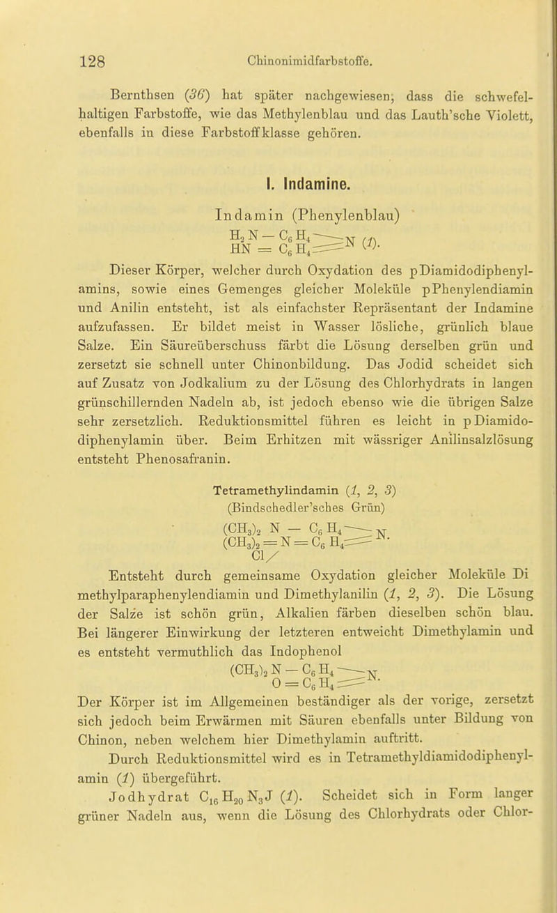 Bernthsen (56') hat später nachgewiesen; dass die schwefel- haltigen Farbstoffe, wie das Methylenblau und das Lauth'sche Violett, ebenfalls in diese Farbstoffklasse gehören. I. Indamine. In damin (Phenylenblau) :N {1). Dieser Körper, welcher durch Oxydation des pDiamidodiphenyl- amins, sowie eines Gemenges gleicher Moleküle pPhenylendiamin und Anilin entsteht, ist als einfachster Repräsentant der Indamine aufzufassen. Er bildet meist in Wasser lösliche, grünlich blaue Salze. Ein Säureüberschuss färbt die Lösung derselben grün und zersetzt sie schnell unter Chinonbildung. Das Jodid scheidet sich auf Zusatz von Jodkalium zu der Lösung des Chlorhydrats in langen grünschillernden Nadeln ab, ist jedoch ebenso wie die übrigen Salze sehr zersetzlich. Reduktionsmittel führen es leicht in p Diamido- diphenylamin über. Beim Erhitzen mit wässriger Anilinsalzlösung entsteht Phenosafi-anin. Tetramethylindamin (i, 2, 3) (Bindschedler'sches Grün) 01/ Entsteht durch gemeinsame Oxydation gleicher Moleküle Di methylparaphenylendiamin und Dimethylanilin (i, 2, 3). Die Lösung der Salze ist schön grün, Alkalien färben dieselben schön blau. Bei längerer Einwirkung der letzteren entweicht Dimethylamin und es entsteht vermuthlich das Indophenol Der Körper ist im Allgemeinen beständiger als der vorige, zersetzt sich jedoch beim Erwärmen mit Säuren ebenfalls unter Bildung von Chinon, neben welchem hier Dimethylamin auftritt. Durch Reduktionsmittel wird es in Tetramethyldiamidodiphenyl- amin (i) übergeführt. Jodhydrat CieHjoNgJ (i). Scheidet sich in Form langer grüner Nadeln aus, wenn die Lösung des Chlorhydrats oder Chlor-