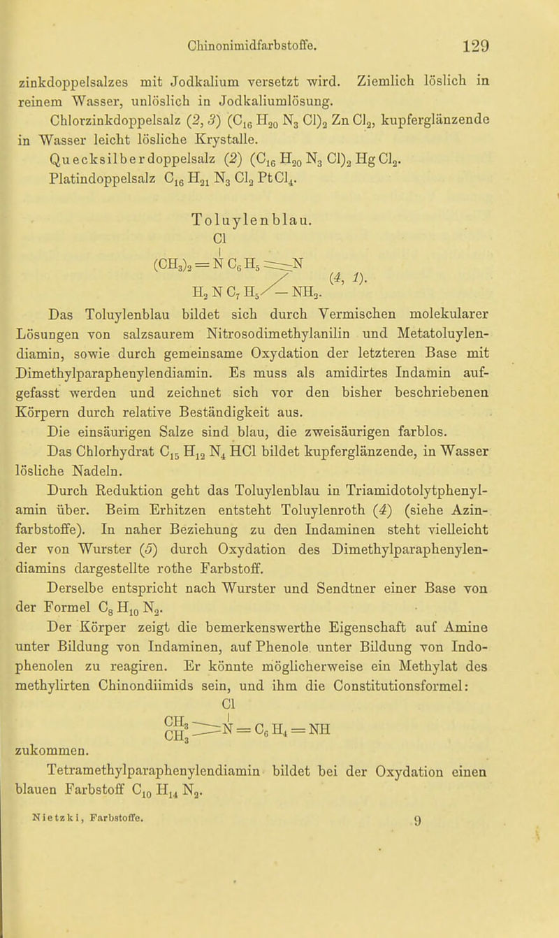 zinkdoppelsalzes mit Jodkalium versetzt wird. Ziemlich löslich in reinem Wasser, unlöslich in Jodkaliumlösung. Chlorzinkdoppelsalz (2, 5) (Cjg E^q N3 Cl)a Zn Clj, kupferglänzende in Wasser leicht lösliche Krystalle. Quecksilberdoppelsalz (2) (Ciq H20 N3 Cl)2 HgClg. Platindoppelsalz H21 N3 Clj PtCl^. Toluylenblau. Gl (GH3)3 = NG6H5=r:::;N (4, i)- H3 N C, H5/- NH3. Das Toluylenblau bildet sich durch Vermischen molekularer Lösungen von salzsaurem Nitrosodimethylanilin und Metatoluylen- diamin, sowie durch gemeinsame Oxydation der letzteren Base mit Dimethylparaphenylendiamin. Es muss als amidirtes Indamin auf- gefasst werden und zeichnet sich vor den bisher beschriebenen Körpern durch relative Beständigkeit aus. Die einsäurigen Salze sind blau, die zweisäurigen farblos. Das Chlorhydrat C,5 HCl bildet kupferglänzende, in Wasser lösliche Nadeln. Durch Reduktion geht das Toluylenblau in Triamidotolytphenyl- amin über. Beim Erhitzen entsteht Toluylenroth (4) (siehe Azin- farbstoffe). In naher Beziehung zu d^en Indaminen steht vielleicht der von Wurster (5) durch Oxydation des Dimethylparaphenylen- diamins dargestellte rothe Farbstoff. Derselbe entspricht nach Wurster und Sendtner einer Base von der Formel CgHioNg. Der Körper zeigt die bemerkenswerthe Eigenschaft auf Amine unter Bildung von Indaminen, auf Phenole unter Bildung von Indo- phenolen zu reagiren. Er könnte möglicherweise ein Methylat des methylirten Chinondiimids sein, und ihm die Constitutionsformel: Gl zukommen. Tetramethylparaphenylendiamin bildet bei der Oxydation einen blauen Farbstoff C^q Hj^ Ng. Nietzki, Farbstoffe. 9