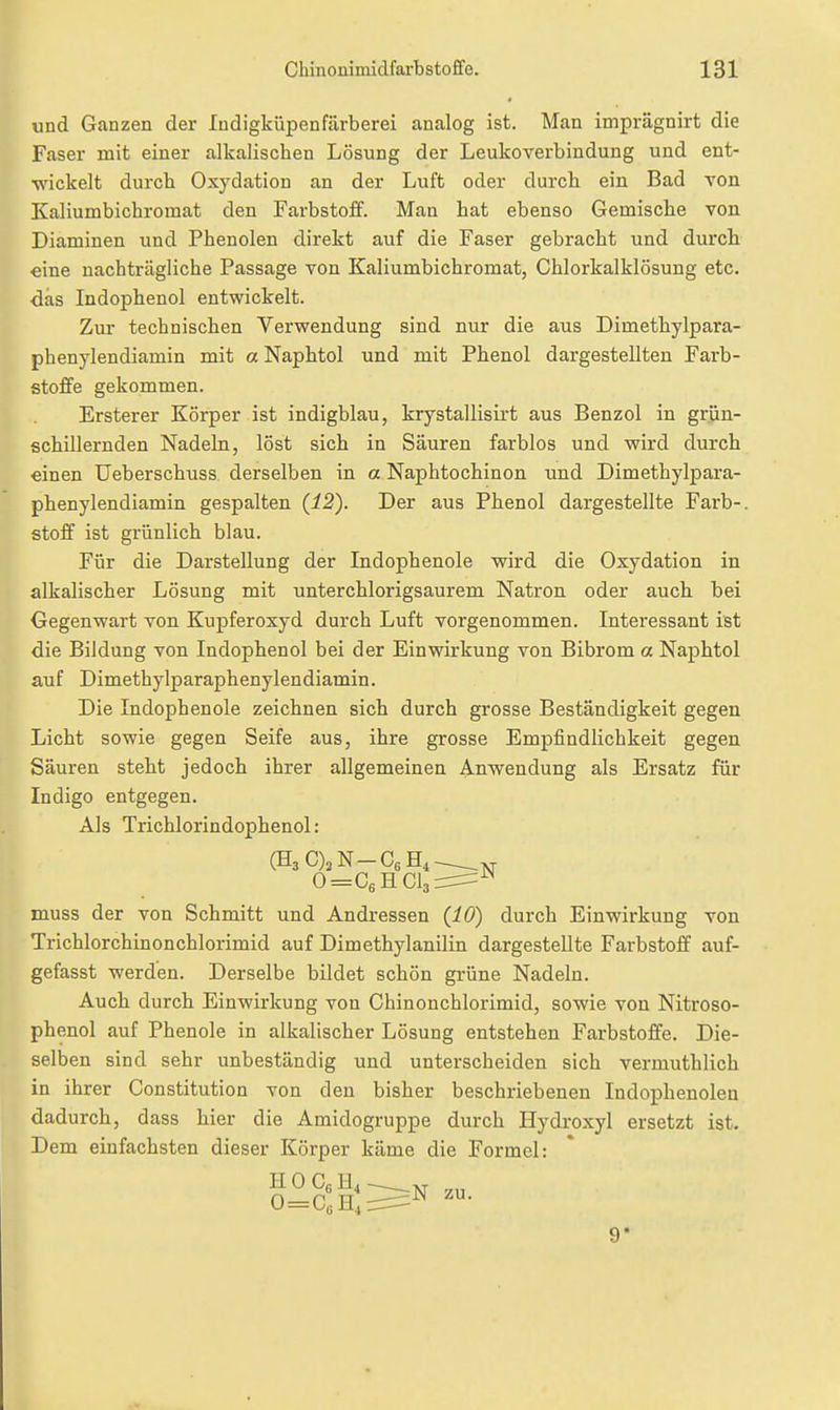 und Ganzen der Indigküpenfärberei analog ist. Man imprägnirt die Faser mit einer alkalischen Lösung der Leukoverbindung und ent- wickelt durch Oxydation an der Luft oder durch ein Bad von Kaliumbichromat den Farbstoff. Man hat ebenso Gemische von Diaminen und Phenolen direkt auf die Faser gebracht und durch eine nachträgliche Passage von Kaliumbichromat, Chlorkalklösung etc. das Indophenol entwickelt. Zur technischen Verwendung sind nur die aus Dimethylpara- phenylendiamin mit a Naphtol und mit Phenol dargestellten Farb- stoffe gekommen. Ersterer Körper ist indigblau, krystallisirt aus Benzol in grün- schillernden Nadeln, löst sich in Säuren farblos und wird durch einen Ueberschuss derselben in a Naphtochinon und Dimethylpara- phenylendiamin gespalten {12'). Der aus Phenol dargestellte Färb-. Stoff ist grünlich blau. Für die Darstellung der Indophenole wird die Oxydation in alkalischer Lösung mit unterchlorigsaurem Natron oder auch bei Gegenwart von Kupferoxyd durch Luft vorgenommen. Interessant ist die Bildung von Indophenol bei der Einwirkung von Bibrom a Naphtol auf Dimethylparaphenylendiamin. Die Indophenole zeichnen sich durch grosse Beständigkeit gegen Licht sowie gegen Seife aus, ihre grosse Empfindlichkeit gegen Säuren steht jedoch ihrer allgemeinen Anwendung als Ersatz für Indigo entgegen. Als Trichlorindophenol : muss der von Schmitt und Andressen (JLÖ) durch Einwirkung von Trichlorchinonchlorimid auf Dimethylanilin dargestellte Farbstoff auf- gefasst werden. Derselbe bildet schön grüne Nadeln. Auch durch Einwirkung von Ghinonchlorimid, sowie von Nitroso- phenol auf Phenole in alkalischer Lösung entstehen Farbstoffe. Die- selben sind sehr unbeständig und unterscheiden sich vermuthlich in ihrer Constitution von den bisher beschriebenen Indophenolen dadurch, dass hier die Amidogruppe durch Hydroxyl ersetzt ist. Dem einfachsten dieser Körper käme die Formel: 0 = GsHCl3 N H 0 Cg H4 0=GeH, N zu.