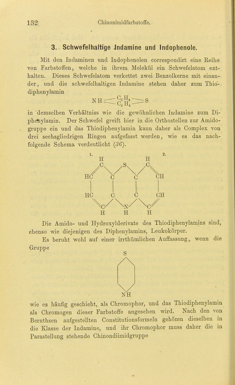 3. Schwefelhaltige Jndamlne und Indophenole. Mit den Indaminen und Indophenolen correspondirt eine Reihe von Farbstoffen, welche in ihrem Molekül ein Schwefelatom ent- halten. Dieses Schwefelatom verkettet zwei Benzolkerne mit einan- der, und die schwefelhaltigen Indamine stehen daher zum Thio- diphenylamin N FT — ~ S in demselben Verhältniss wie die gewöhnlichen Indamine zum Di- phöiiylamin. Der Schwefel greift hier in die Orthostellen zur Amido- gruppe ein und das Thiodiphenylamin kann daher als Complex von drei sechsgliedrigen Ringen aufgefasst werden, wie es das nach- folgende Schema verdeutKcht (36). 1. 2. H H /\/\/\ HÖ C C GH HC C I GH H H H Die Amido- und Hydroxylderivate des Thiodiphenylamins sind, ebenso wie diejenigen des Diphenylamins, Leukokörper. Es beruht wohl auf einer irrthümlichen Auffassung,, wenn die Gruppe NH wie es häufig geschieht, als Chromophor, und das Thiodiphenylamin als Chromogen dieser Farbstoffe angesehen wird. Nach den von Bernthsen aufgestellten Constitutionsformeln gehören dieselben in die Klasse der Indamine, und ihr Chromophor muss daher die in ParaStellung stehende Chinondiimidgruppe
