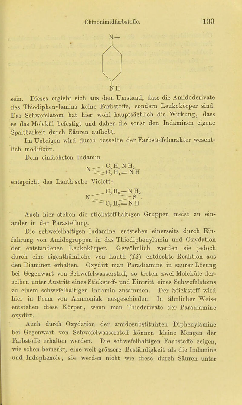 N— sein. Dieses ergiebt sich aus dem Umstand, dass die Amidoderivate des Thiodiphenylamins keine Farbstoffe, sondern Leukokörper sind. Das Schwefelatom hat hier wohl hauptsächlich die Wirkung, dass es das Molekül befestigt und daher die sonst den Indaminen eigene Spaltbarkeit durch Säuren aufhebt. Im Uebrigen wird durch dasselbe der Farbstoffcharakter wesent- lich modiflcirt. Dem einfachsten Indamin •vr - Cg N Hj entspricht das Lauth'sche Violett: C6H3=NH Auch hier stehen die stickstoffhaltigen Gruppen meist zu ein- ander in der Parastellung. Die schwefelhaltigen Indamine entstehen einerseits durch Ein- führung von Amidogruppen in das Thiodiphenylamin und Oxydation der entstandenen Leukokörper. Gewöhnlich werden sie jedoch durch eine eigenthümliche von Lauth (14) entdeckte Reaktion aus den Diaminen erhalten. Oxydirt man Paradiamine in saurer Lösung bei Gegenwart von Schwefelwasserstoff, so treten zwei Moleküle der- selben unter Austritt eines Stickstoff- und Eintritt eines Schwefelatoms zu einem schwefelhaltigen Indamin zusammen. Der Stickstoff wird hier in Form von Ammoniak ausgeschieden. In ähnlicher Weise entstehen diese Körper, wenn man Thioderivate der Paradiamine oxydirt. Auch durch Oxydation der amidosubstituirten Diphenylamine bei Gegenwart von Schwefelwasserstoff können kleine Mengen der Farbstoffe erhalten werden. Die schwefelhaltigen Farbstoffe zeigen, wie schon bemerkt, eine weit grössere Beständigkeit als die Indamine und Indophenole, sie werden nicht wie diese durch Säuren unter