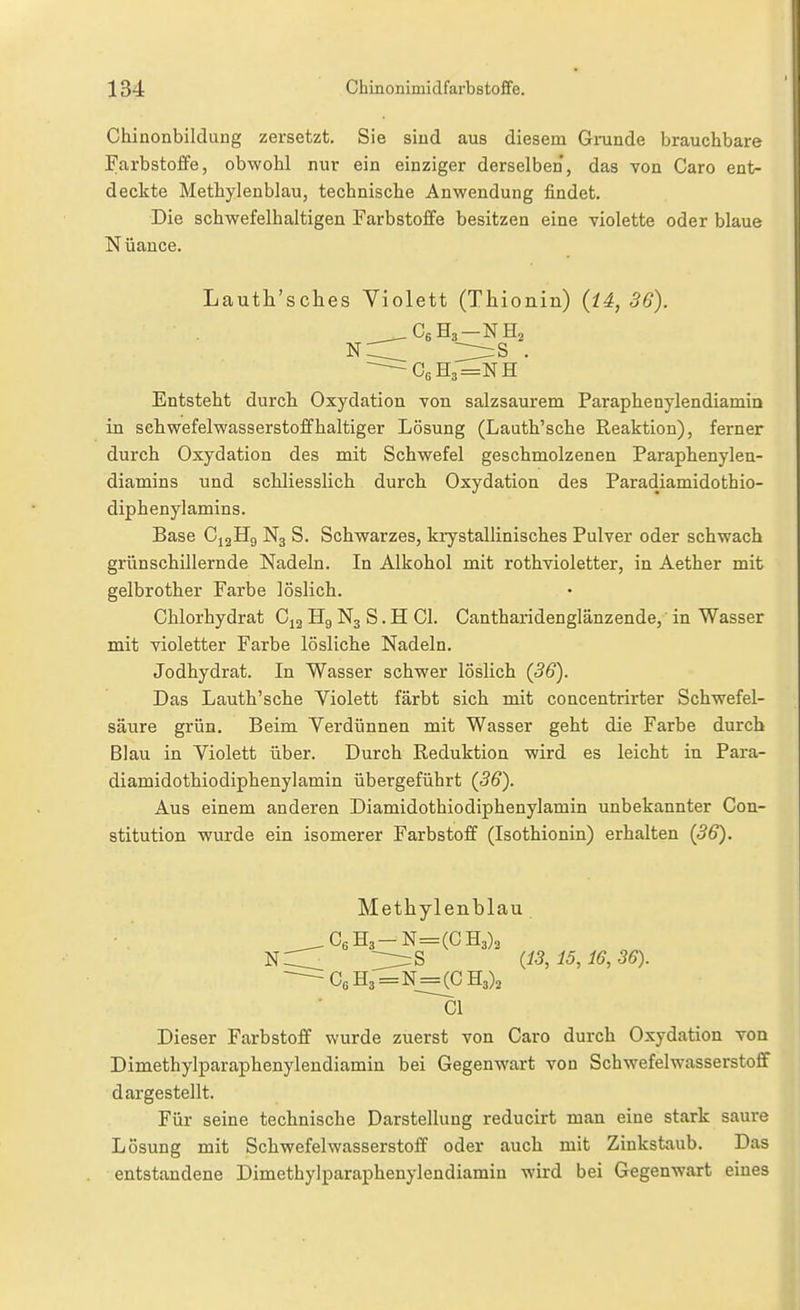 Chinonbildung zersetzt. Sie sind aus diesem Grunde brauchbare Farbstoife, obwohl nur ein einziger derselben, das von Caro ent- deckte Methylenblau, technische Anwendung findet. Die schwefelhaltigen Farbstoffe besitzen eine violette oder blaue N üance. Lauth'sclies Violett (Thionin) {14, 36). ~ C,H3=NH Entsteht durch Oxydation von salzsaurem Paraphenylendiamia in Schwefelwasserstoff haltiger Lösung (Lauth'sche Reaktion), ferner durch Oxydation des mit Schwefel geschmolzenen Paraphenylen- diamins und schliesslich durch Oxydation des Paradiamidothio- diphenylamins. Base CigHg N3 S. Schwarzes, kiystallinisches Pulver oder schwach grün schillernde Nadeln. In Alkohol mit rothvioletter, in Aether mit gelbrother Farbe löslich. Chlorhydrat C12 Hg N3 S. H Gl. Gantharidenglänzende, in Wasser mit violetter Farbe lösliche Nadeln. Jodhydrat. In Wasser schwer löslich (36). Das Lauth'sche Violett färbt sich mit concentrirter Schwefel- säure grün. Beim Verdünnen mit Wasser geht die Farbe durch Blau in Violett über. Durch Reduktion wird es leicht in Para- diamidothiodiphenylamin übergeführt (36). Aus einem anderen Diamidothiodiphenylamin unbekannter Gon- stitution wurde ein isomerer Farbstoff (Isothionin) erhalten (36). Methylenblau Ir=S (13, 15, i6,36). Dieser Farbstoff wurde zuerst von Caro durch Oxydation von Dimethylparaphenylendiamin bei Gegenwart von Schwefelwasserstoff dargestellt. Für seine technische Darstellung reducirt man eine stark saure Lösung mit Schwefelwasserstoff oder auch mit Zinkstaub. Das entstandene Dimethylparaphenylendiamin wird bei Gegenwart eines