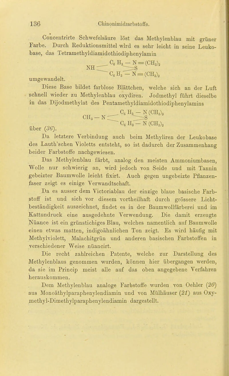 Conceutrirte Schwefelsäure löst das Methylenblau mit grüner Farbe. Durch Reduktionsmittel wird es sehr leicht in seine Leuko- base, das Tetramethyldiamidothiodiphenylamin C6H3-N = (CH3)2 umgewandelt. Diese Base bildet farblose Blättchen, welche sich an der Luft schnell wieder zu Methylenblau oxydiren. Jodmethyl führt dieselbe in das Dijodmethylat des Pentamethyldiamidothiodiphenylamins orT ,,___C6H3-N(CH3), CH3 - N r::^ :::^s CsH3-N(CH3), über (ob). Da letztere Verbindung auch beim Methyliren der Leukobase des Lauth'schen Violetts entsteht, so ist dadurch der Zusammenhang beider Farbstoffe nachgewiesen. Das Methylenblau färbt, analog den meisten Ammoniumbasen, Wolle nur schwierig an, wird jedoch von Seide und mit Tannin gebeizter Baumwolle leicht fixirt. Auch gegen ungeheizte Pflanzen- faser zeigt es einige Verwandtschaft. Da es ausser dem Victoriablau der einzige blaue basische Farb- stoff ist und sich vor diesem vortheilhaft durch grössere Licht- beständigkeit auszeichnet, findet es in der Baumwollfärberei und im Kattundruck eine ausgedehnte Verwendung. Die damit erzeugte Nüauce ist ein grünstichiges Blau, welches namentlich auf Baumwolle einen etwas matten, indigoähnlichen Ton zeigt. Es wird häufig mit Methylviolett, Malachitgrün und anderen basischen Farbstoffen in verschiedener Weise nüancirt. Die recht zahlreichen Patente, welche zm- Darstellung des Methylenblaus genommen wurden, können hier übergangen werden, da sie im Princip meist alle auf das oben angegebene Verfahren herauskommen. Dem Methylenblau analoge Farbstoffe wurden von Oehler (20) aus Monoäthylparaphenylendiamin und von Älülhäuser {21) aus Oxy- methyl-Dimethylparaphenylendiamin dargestellt.