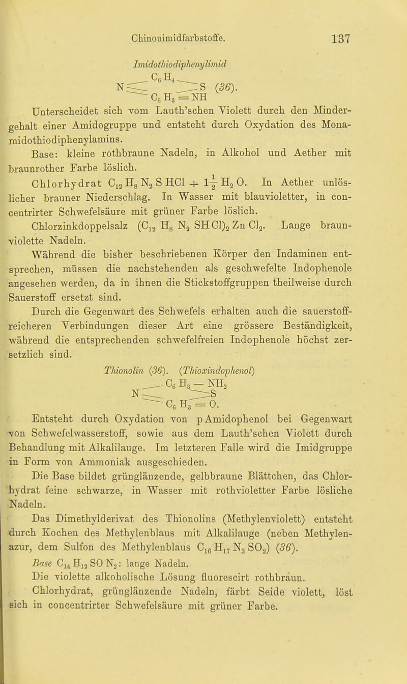 Imidotliiodiphenylimid N< ]:rrs (36). Unterscheidet sich vom Lauth'schen Violett durcli den Minder- gehalt einer Amidogruppe und entsteht durch Oxydation des Mona- midothiodiphenylamins. Base: kleine rothbraune Nadeln, in Alkohol und Aether mit braunrother Farbe löslich. Chlorhydrat CiaHgNaSHCl 4- lyHaO. In Aether unlös- licher brauner Niederschlag. In Wasser mit blauvioletter, in con- centrirter Schwefelsäure mit grüner Farbe löslich. Chlorzinkdoppelsalz (C,2 Hg Nj SHC1)2 Zn Clg. Lange braun- violette Nadeln. Während die bisher beschriebenen Körper den Indaminen ent- sprechen, müssen die nachstehenden als geschwefelte Indophenole angesehen werden, da in ihnen die Stickstoffgruppen theilweise durch Sauerstoff ersetzt sind. Durch die Gegenwart des Schwefels erhalten auch die sauerstoff- reicheren Verbindungen dieser Art eine grössere Beständigkeit, ■während die entsprechenden schwefelfreien Indophenole höchst zer- . setzlich sind. Thionolin (36). (Thioxindophenol) Ce Ha - NH^ ^ Ce H3 = 0. Entsteht durch Oxydation von pAmidophenol bei Gegenwart von Schwefelwasserstoff, sowie aus dem Lauth'schen Violett durch Behandlung mit Alkalilauge. Im letzteren Falle wird die Imidgruppe in Form von Ammoniak ausgeschieden. Die Base bildet grünglänzende, gelbbraune Blättchen, das Chlor- hydrat feine schwarze, in Wasser mit rothvioletter Farbe lösliche Nadeln. Das Dimethylderivat des Thionolins (Methylenviolett) entsteht durch Kochen des Methylenblaus mit Alkalilauge (neben Methylen- azur, dem Sulfon des Methylenblaus Cje Hj^ N3 SOj) (36). Base C14H12SON2: lange Nadeln. Die violette alkoholische Lösung fluorescirt rothbraun. Chlorhydrat, grünglänzende Nadeln, färbt Seide violett, löst sich in concentrirter Schwefelsäure mit grüner Farbe.