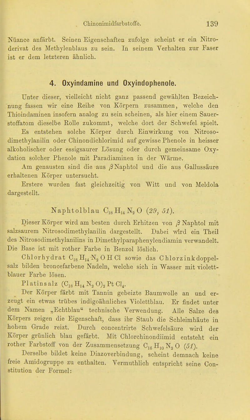 Nuance anßirbt. Seinen Eigenschaften zufolge scheint er ein Nitro- derivat des Methylenblaus zu sein. In seinem Verhalten zur Faser ist er dem letzteren ähnlich. 4. Oxyindamine und Oxyindophenoie. Unter dieser, vielleicht nicht ganz passend gewählten Bezeich- nung fassen wir eine Reihe von Körpern zusammen, welche den Thioindaminen insofern analog zu sein scheinen, als hier einem Sauer- stoifatom dieselbe Rolle zukommt, welche dort der Schwefel spielt. Es entstehen solche Körper durch Einwirkung von Nitroso- dimethylanilin oder Chinondichlorimid auf gewisse Phenole in heisser alkoholischer oder essigsaurer Lösung oder durch gemeinsame Oxy- dation solcher Phenole mit Paradiaminen in der Wärme. Am genausten sind die aus /?Naphtol und die aus Gallussäure erhaltenen Körper untersucht. Erstere wurden fast gleichzeitig von Witt und von Meldola dargestellt. Naphtolblau QsHuNgO (29, öl). Dieser Körper wird am besten durch Erhitzen von ß Naphtol mit salzsaurem Nitrosodimethylanilin dargestellt. Dabei wird ein Theil des Nitrosodimethylanilins in Dimethylparaphenylendiamin verwandelt. Die Base ist mit rother Farbe in Benzol löslich. Chlorhydrat Cig Hj^ 0 H Cl sowie das Chlorzink doppel- salz bilden broncefarbene Nadeln, welche sich in Wasser mit violett- blauer Farbe lösen. Platin salz (Cig 0)3 Pt Cl^. Der Körper färbt mit Tannin gebeizte Baumwolle an und er- zeugt ein etwas trübes indigoähnliches Yiolettblau. Er findet unter dem Namen „Echtblau technische Verwendung. Alle Salze des Körpers zeigen die Eigenschaft, dass ibr Staub die Schleimhäute in hohem Grade reizt. Durch concentrirte Schwefelsäure wird der Körper grünlich blau gefärbt. Mit Chlorchinondiimid entsteht ein rother Farbstoff von der Zusammensetzung Ciß H,o N3 0 (51). Derselbe bildet keine Diazoverbindung, scheint demnach keine freie Amidogruppe zu enthalten. Vermuthlich entspricht seine Con- stitution der Formel: