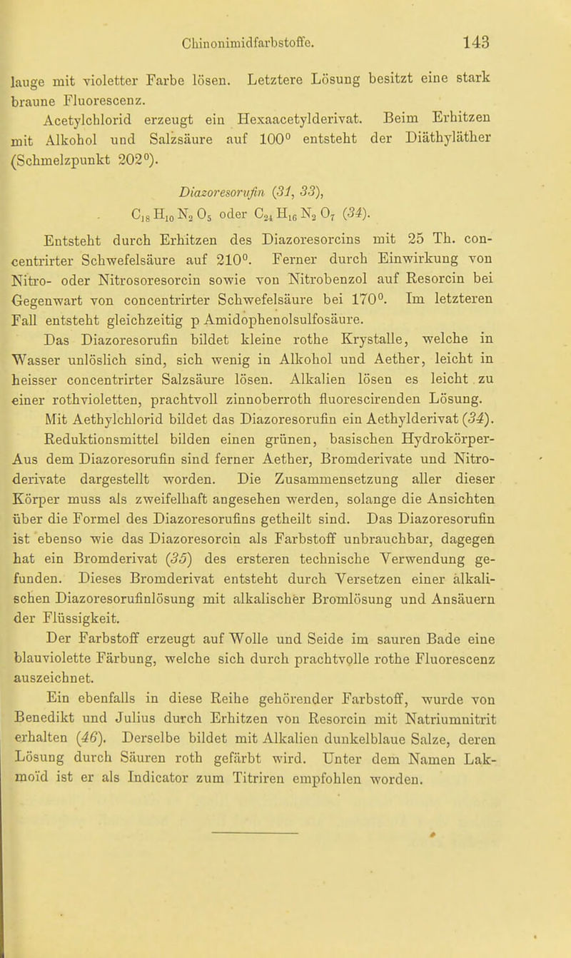 lauge mit violetter Farbe lösen. Letztere Lösung besitzt eine stark braune Fluorescenz. Acetylcblorid erzeugt ein HexaacetylderiYat. Beim Evbitzen mit Alkohol und Salzsäure auf 100° entsteht der Diäthylätber (Schmelzpunkt 202°). Diazoresorvfin {31, 33), C,s Hio Na O5 oder C^, 0^ (34). Entsteht durch Erhitzen des Diazoresorcins mit 25 Tb. con- centrirter Schwefelsäure auf 210°. Ferner durch Einwirkung von Kitro- oder Nitrosoresorcin sowie von Nitrobenzol auf Resorcin bei Gegenwart von concentrirter Schwefelsäure bei 170°. Im letzteren Fall entsteht gleichzeitig p Amidophenolsulfosäure. Das Diazoresorufin bildet kleine rothe Krystalle, welche in Wasser unlöslich sind, sich wenig in Alkohol und Aether, leicht in heisser concentrirter Salzsäure lösen. Alkalien lösen es leicht zu einer rothvioletten, prachtvoll zinnoberroth fluorescirenden Lösung. Mit Aethylchlorid bildet das Diazoresorufin ein Aethylderivat (5^). Reduktionsmittel bilden einen grünen, basischen Hydrokörper- Aus dem Diazoresorufin sind ferner Aether, Bromderivate und Nitro- derivate dargestellt worden. Die Zusammensetzung aller dieser Körper muss als zweifelhaft angesehen werden, solange die Ansichten über die Formel des Diazoresorufins getheilt sind. Das Diazoresorufin ist ebenso wie das Diazoresorcin als Farbstoff unbrauchbar, dagegen hat ein Bromderivat (35) des ersteren technische Verwendung ge- funden. Dieses Bromderivat entsteht durch Versetzen einer alkali- schen Diazoresorufinlösung mit alkalischer Bromlösuug und Ansäuern der Flüssigkeit. Der FarbstoflF erzeugt auf Wolle und Seide im sauren Bade eine blauviolette Färbung, welche sich durch prachtvolle rothe Fluorescenz auszeichnet. Ein ebenfalls in diese Reihe gehörender Farbstoff, wurde von Benedikt und Julius durch Erhitzen von Resorcin mit Natriumnitrit erhalten (46). Derselbe bildet mit Alkalien dunkelblaue Salze, deren Lösung durch Säuren roth gefärbt wird. Unter dem Namen Lak- moi'd ist er als Indicator zum Titriren empfohlen worden.