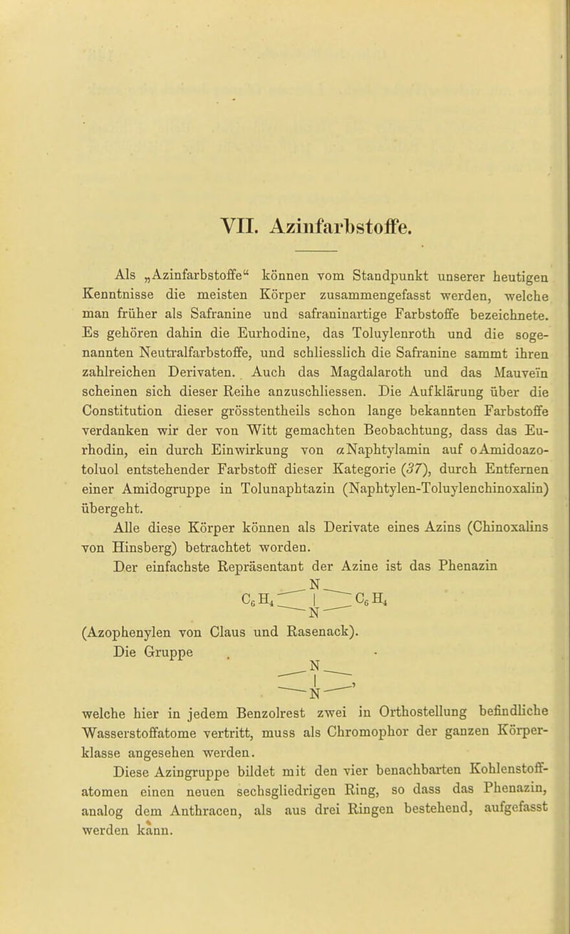 VII. Azinfarbstoffe. Als „Azinfarbstoffe können vom Standpunkt unserer heutigen Kenntnisse die meisten Körper zusammengefasst werden, welche man früher als Safranine und safraninartige Farbstoffe bezeichnete. Es gehören dahin die Eurhodine, das Toluylenroth und die soge- nannten Neutralfarbstoffe, und schliesslich die Safranine sammt ihren zahlreichen Derivaten. Auch das Magdalaroth und das Mauvein scheinen sich dieser Reihe anzuschliessen. Die Aufklärung über die Constitution dieser grösstentheils schon lange bekannten Farbstoffe verdanken wir der von Witt gemachten Beobachtung, dass das Eu- rhodin, ein durch Einwirkung von «Naphtylamin auf oAmidoazo- toluol entstehender Farbstoff dieser Kategorie (57), durch Entfernen einer Amidogruppe in Tolunaphtazin (Naphtylen-Toluylenchinoxalin) übergeht. Alle diese Körper können als Derivate eines Azins (ChinosaUns von Hinsberg) betrachtet worden. Der einfachste Repräsentant der Azine ist das Phenazin .N (Azophenylen von Claus und Rasenack). Die Gruppe welche hier in jedem Benzolrest zwei in Orthosteilung befindliche Wasserstoffatome vertritt, muss als Chromophor der ganzen Körper- klasse angesehen werden. Diese Azingruppe bildet mit den vier benachbarten Kohlenstoff- atomen einen neuen sechsgliedrigen Ring, so dass das Phenazin, analog dem Anthracen, als aus drei Ringen bestehend, aufgefasst werden kann.