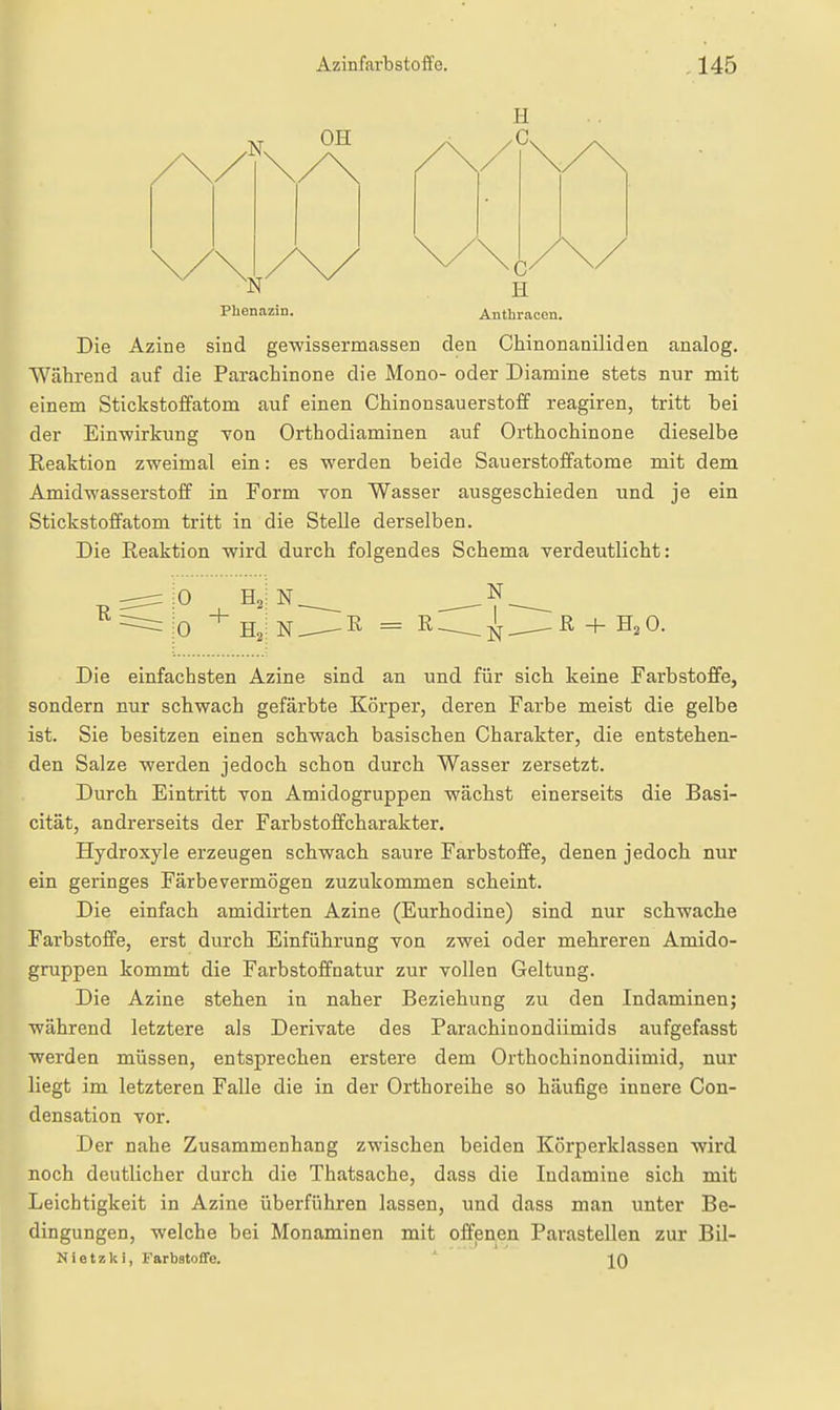 I ■N. OH N H Phenazin. Anthracen. Die Azine sind gewissermassen den Chinonaniliden analog. Während auf die Parachinone die Mono- oder Diamine stets nur mit einem Stickstoffatom auf einen Chinonsauerstoff reagiren, tritt bei der Einwirkung TOn Orthodiaminen auf Orthochinone dieselbe Reaktion zweimal ein: es werden beide Sauerstoffatome mit dem Amidwasserstoff in Form von Wasser ausgeschieden und je ein Stickstoffatom tritt in die Stelle derselben. Die Reaktion wird durch folgendes Schema verdeutlicht: R H, iO ^ Ha N. R = R. N I ■ N- R H, 0. Die einfachsten Azine sind an und für sich keine Farbstoffe, sondern nur schwach gefärbte Körper, deren Farbe meist die gelbe ist. Sie besitzen einen schwach basischen Charakter, die entstehen- den Salze werden jedoch schon durch Wasser zersetzt. Durch Eintritt von Amidogruppen wächst einerseits die Basi- cität, andrerseits der Farbstoffcharakter. Hydroxyle erzeugen schwach saure Farbstoffe, denen jedoch nur ein geringes Färbevermögen zuzukommen scheint. Die einfach amidirten Azine (Eurhodine) sind nur schwache Farbstoffe, erst durch Einführung von zwei oder mehreren Amido- gruppen kommt die Farbstoffnatur zur vollen Geltung. Die Azine stehen in naher Beziehung zu den Indaminen; während letztere als Derivate des Parachinondiimids aufgefasst werden müssen, entsprechen erstere dem Orthochinondiimid, nur liegt im letzteren Falle die in der Orthoreihe so häufige innere Con- densation vor. Der nahe Zusammenhang zwischen beiden Körperklassen wird noch deutlicher durch die Thatsache, dass die Indamine sich mit Leichtigkeit in Azine überführen lassen, und dass man unter Be- dingungen, welche bei Monaminen mit offenen Parasteilen zur Bil- Nietzki, FarbstoflFe. J^Q