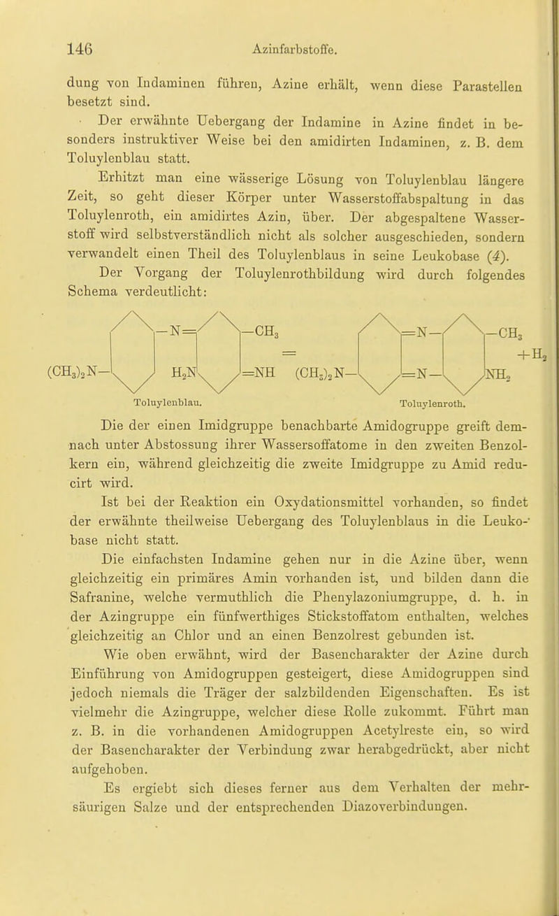 düng TOD ladaminen führen, Aziue erhält, wenn diese Parasteilen besetzt sind. Der erwähnte Uebergang der Indamine in Azine findet in be- sonders instruktiver Weise bei den amidirten Indaminen, z. B. dem Toluylenblau statt. Erhitzt man eine wässerige Lösung von Toluylenblau längere Zeit, so geht dieser Körper unter Wasserstoffabspaltung in das Toluylenroth, ein amidirtes Azin, über. Der abgespaltene Wasser- stoff wird selbstverständlich nicht als solcher ausgeschieden, sondern verwandelt einen Theil des Toluylenblaus in seine Leukobase (4). Der Vorgang der Toluylenrothbildung wird durch folgendes Schema verdeutlicht: Toluylenblau. Toluylenroth. Die der einen Imidgruppe benachbarte Amidogruppe greift dem- nach unter Abstossung ihrer Wassersoffatome in den zv^eiten Benzol- kern ein, während gleichzeitig die zweite Imidgruppe zu Amid redu- cirt wird. Ist bei der Reaktion ein Oxydationsmittel vorhanden, so findet der erwähnte theilweise Uebergang des Toluylenblaus in die Leuko- base nicht statt. Die einfachsten Indamine gehen nur in die Azine über, wenn gleichzeitig ein primäres Amin vorhanden ist, und bilden dann die Safranine, welche vermuthlich die Phenylazoniumgruppe, d. h. in der Azingruppe ein fünfwerthiges Stickstoffatom enthalten, welches gleichzeitig an Chlor und an einen Benzolrest gebunden ist. Wie oben erwähnt, wird der Basencharakter der Azine durch Einführung von Amidogruppen gesteigert, diese Amidogruppen sind jedoch niemals die Träger der salzbildenden Eigenschaften. Es ist vielmehr die Azingruppe, welcher diese Rolle zukommt. Führt man z. B. in die vorhandenen Amidogruppen Acetylreste ein, so wird der Basencharakter der Verbindung zwar herabgedrückt, aber nicht aufgehoben. Es ergiebt sich dieses ferner aus dem Verhalten der mehr- säurigen Salze und der entsprechenden Diazoverbiudungen.
