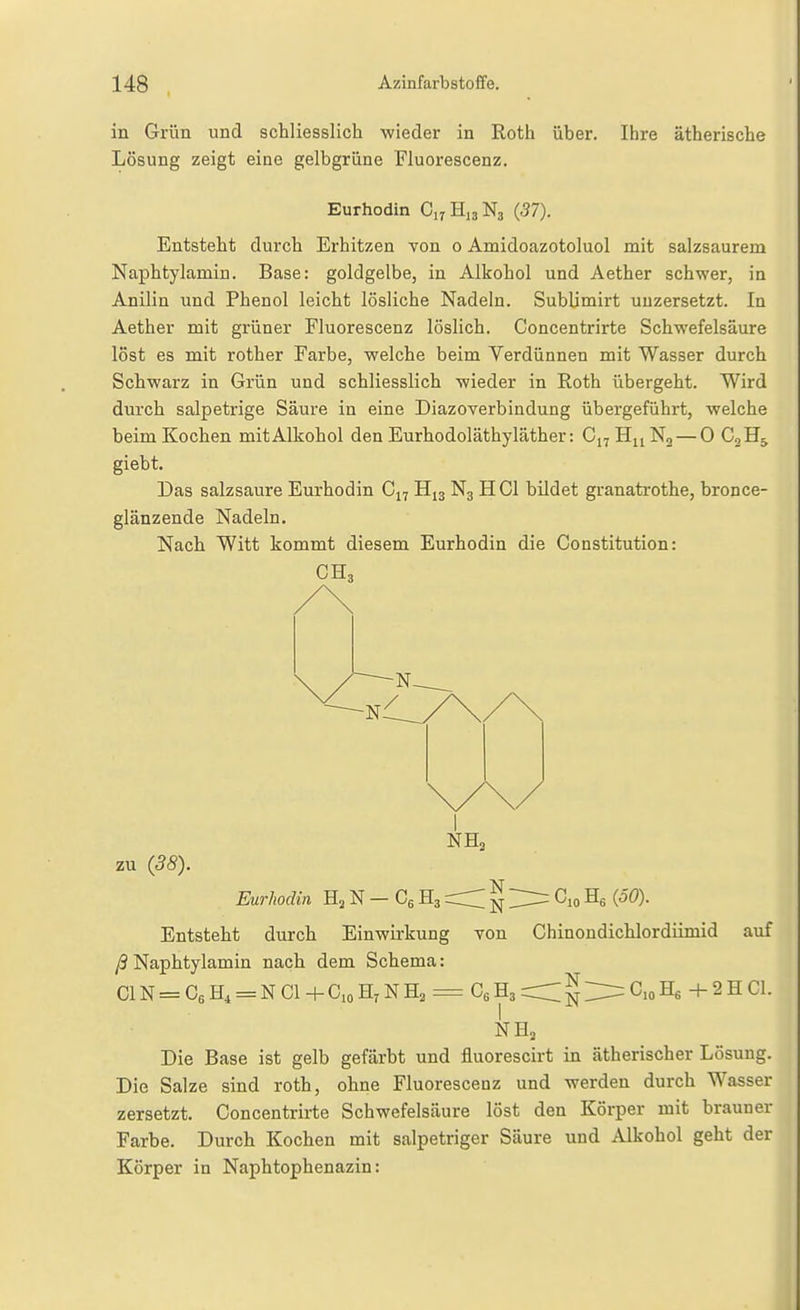 in Grün und schliesslich wieder in Roth über. Ihre ätherische Lösung zeigt eine gelbgrüne Fluorescenz. Eurhodin C17H13N3 (57). Entsteht durch Erhitzen von 0 Amidoazotoluol mit salzsaurem Naphtylamiu. Base: goldgelbe, in Alkohol und Aether schwer, in Anilin und Phenol leicht lösliche Nadeln. Sublimirt uuzersetzt. In Aether mit grüner Fluorescenz löslich. Concentrirte Schwefelsäure löst es mit rother Farbe, welche beim Verdünnen mit Wasser durch Schwarz in Grün und schliesslich wieder in Roth übergeht. Wird durch salpetrige Säure in eine Diazoverbindung übergeführt, welche beim Kochen mitAlkohol den Eurhodoläthyläther: C17H11N2 — 0 CoH^ giebt. Das salzsaure Eurhodin C17 H13 N3 HCl bildet granatrothe, bronce- glänzende Nadeln, Nach Witt kommt diesem Eurhodin die Constitution: NH3 zu (38). Eurhodin N — Cg H3 § ^lo He Entsteht durch Einwirkung von Chinondichlordümid auf /3Naphtylamiu nach dem Schema: ClN = C6H4 = NCl+G,oH7NHa = CgHarrCN^C.oHfi +2HC1. Die Base ist gelb gefärbt und fluorescirt in ätherischer Lösung. Die Salze sind roth, ohne Fluorescenz und werden durch Wasser zersetzt. Concentrirte Schwefelsäure löst den Körper mit brauner Farbe. Durch Kochen mit salpetriger Säure und Alkohol geht der Körper in Naphtophenazin: