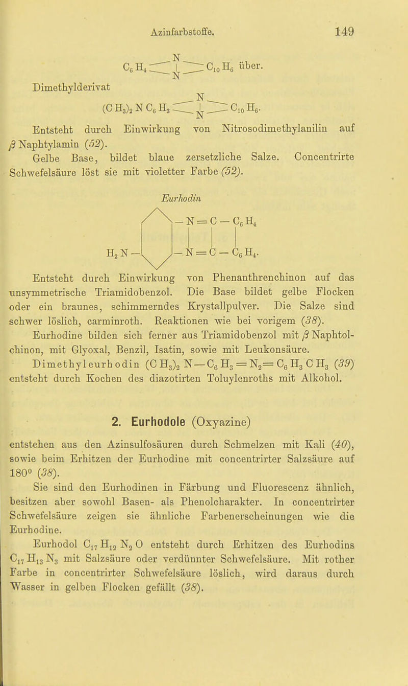 .N. CioHß über. N. I ■N- Dimethyldeiivat (C E,), N Ce H3 l ^ Cio Hß. Entstellt diu'ch Ein-wirkung von Nitrosodimethylanilin auf y3 Naphtylamin (52). Gelbe Base, bildet blaue zersetzliclie Salze. Concentrirte Schwefelsäure löst sie mit violetter Farbe (52). Eurhodin N = C - H4. Entstellt durcb Einwirkung von Phenanthrencliinon auf das unsymmetrische Triamidobenzol. Die Base bildet gelbe Flocken oder ein braunes, schimmerndes Krystallpulver. Die Salze sind schwer löslich, carminroth. Reaktionen wie bei vorigem (38). Eurhodine bilden sich ferner aus Triamidobenzol mit ß Naphtol- chinon, mit Glyosal, Benzil, Isatin, sowie mit Leukonsäure. Dimethyl eurh odin (C 113)2 N- -OeH3 = N2=C6H3CH3 {39) entsteht durch Kochen des diazotirten Toluylenroths mit Alkohol. 2. Eurhodole (Oxyazine) entstehen aus den Azinsulfosäuren durch Schmelzen mit Kali (4Ö), sowie beim Erhitzen der Eurhodine mit concentrirter Salzsäure auf 180° {38). Sie sind den Eurhodinen in Färbung und Fluorescenz ähnlich, besitzen aber sowohl Basen- als Phenolcharakter. In concentrirter Schwefelsäure zeigen sie ähnliche Farbenerscheinungeu wie die Eurhodine. Eurhodol Cj^ Nj 0 entsteht durch Erhitzen des Eurhodins N3 mit Salzsäure oder verdünnter Schwefelsäure. Mit rother Farbe in concentrirter Schwefelsäure löslich, wird daraus durch Wasser in gelben Flocken gefällt {38).