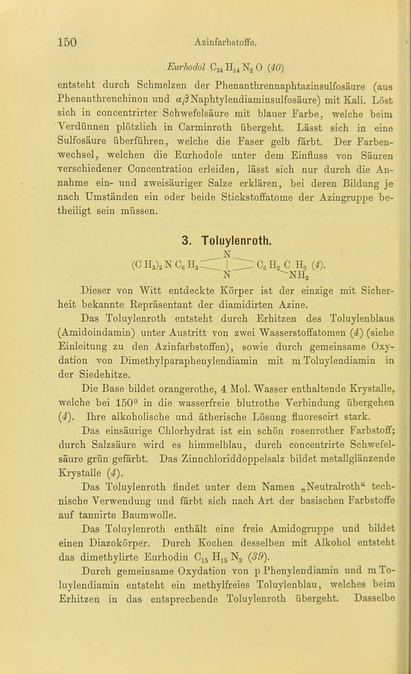 Eurhodol H^^ 0 {40) entsteht durch Schmelzen der Phenanthrennaphtazinsulfosäure (aus Phenanthrenchinon und a/5Naphtylendiaminsulfosäure) mit Kali. Löst sich in concentrirter Schwefelsäure mit blauer Farbe, welche beim Verdünnen plötzlich in Carminroth übergeht. Lässt sich in eine Sulfosäure überführen, welche die Faser gelb färbt. Der Farben- wechsel, welchen die Eurhodole unter dem Einfluss von Säuren verschiedener Concentration erleiden, lässt sich nur durch die An- nahme ein- und zweisäuriger Salze erMären, bei deren Bildung je nach Umständen ein oder beide Stickstoffatome der Azingruppe be- theiligt sein müssen. 3. Toluylenroth. (CHANCeHa^ \ ZlZ^G,^, G (4). N ^NH^ Dieser von Witt entdeckte Körper ist der einzige mit Sicher- heit bekannte Repräsentant der diamidirten Azine. Das Toluylenroth entsteht durch Erhitzen des Toluylenblaus (Amidoindamin) unter Austritt von zwei Wasserstoffatomen (4) (siehe Einleitung zu den Azin färb Stoffen), sowie durch gemeinsame Oxy- dation von Dimethylparaphenylendiamin mit m Toluylendiamin in der Siedehitze. Die Base bildet orangerothe, 4 Mol. Wasser enthaltende Krystalle, welche bei 150 in die wasserfreie blutrothe Verbindung übergehen (4). Ihre alkoholische und ätherische Lösung, fluorescirt stark. Das einsäurige Chlorhydrat ist ein schön rosenrother Farbstoff; durch Salzsäure wird es himmelblau, durch concentrirte Schwefel- säure grün gefärbt. Das Zinnchloriddoppelsalz bildet metallglänzende Krystalle (4). Das Toluylenroth findet unter dem Namen „Neutralroth tech- nische Verwendung und färbt sich nach Art der basischen Farbstoffe auf tannirte Baumwolle. Das Toluylenroth enthält eine freie Amidogi'uppe und bildet einen Diazokörper. Durch Kochen desselben mit Alkohol entsteht das dimethylirte Eurhodin C15 H15 N3 (39). Durch gemeinsame Oxydation von p Phenylendiamin und m To- luylendiamin entsteht ein methylfreies Toluylenblau, welches beim Erhitzen in das entsprechende Toluylenroth übergeht. Dasselbe