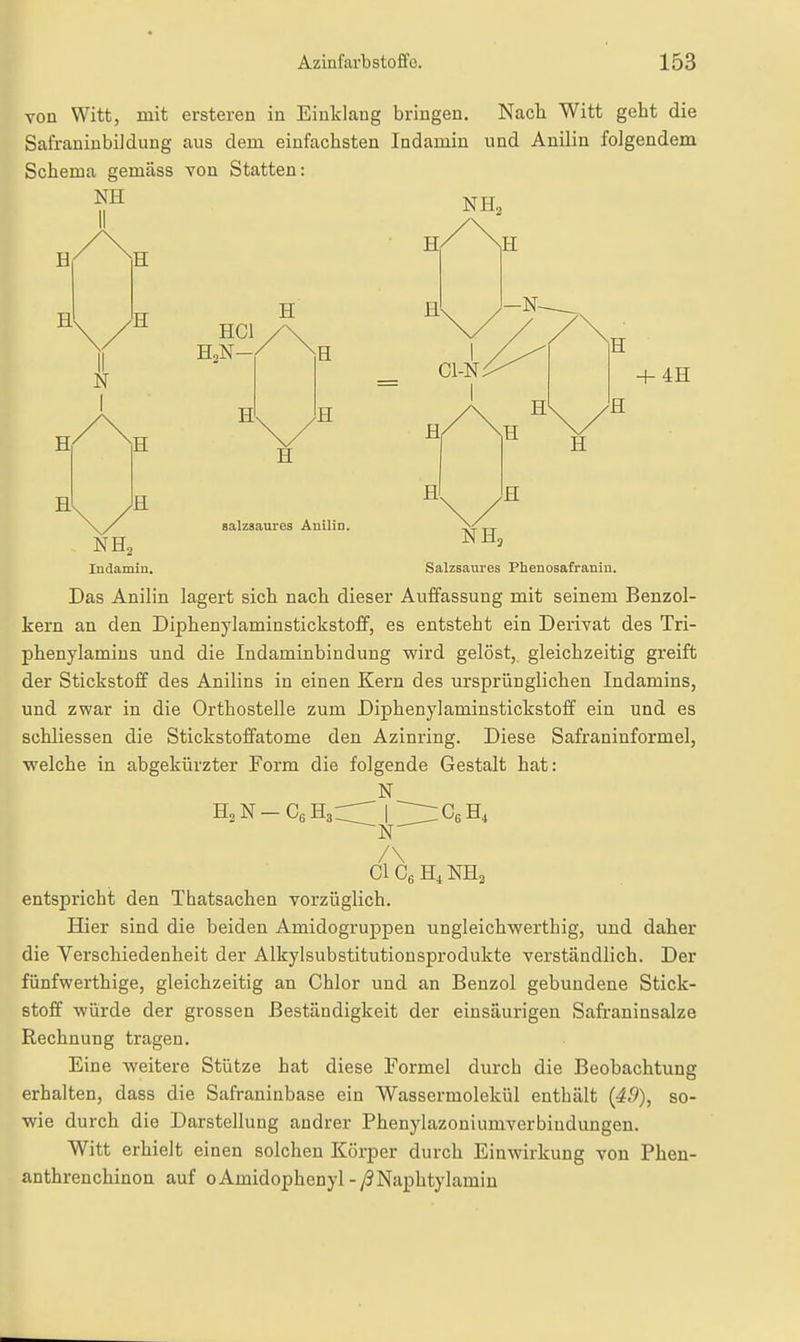 von Witt, mit ersteren in Einklang bringen. Nach Witt geht die SafraniubiJdung aus dem einfachsten Indamin und Anilin folgendem Schema gemäss von Statten: NE NE, B E H E N I E ECl E,N H E B B a E E salzaaures Anilin. NB2 Indamin. NE, Salzsaures Phenosafraniu. Das Anilin lagert sich nach dieser Auffassung mit seinem Benzol- kern an den Diphenylaminstickstoff, es entsteht ein Derivat des Tri- phenylamins und die Indaminbindung wird gelöst, gleichzeitig greift der Stickstoff des Anilins in einen Kern des ursprünglichen Indamins, und zwar in die Orthostelle zum Diphenylaminstickstolf ein und es schliessen die Stickstoffatome den Azinring. Diese Safraninformel, welche in abgekürzter Form die folgende Gestalt hat: N EsN-CeEaC:^ I '2:^CeB, N ClCgE^NEa entspricht den Thatsachen vorzüglich. Hier sind die beiden Amidogruppen ungleichwerthig, und daher die Yerschiedenheit der Alkylsubstitutionsprodukte verständlich. Der fünfwerthige, gleichzeitig an Chlor und an Benzol gebundene Stick- stoff würde der grossen Beständigkeit der einsäurigeu Safraninsalze Rechnung tragen. Eine weitere Stütze hat diese Formel durch die Beobachtung erhalten, dass die Safraninbase ein Wassermolekül enthält (49), so- wie durch die Darstellung andrer Phenylazoniumverbindungen. Witt erhielt einen solchen Körper durch Einwirkung von Pheu- anthrenchinon auf oAmidophenyl-y3Naphtylamin