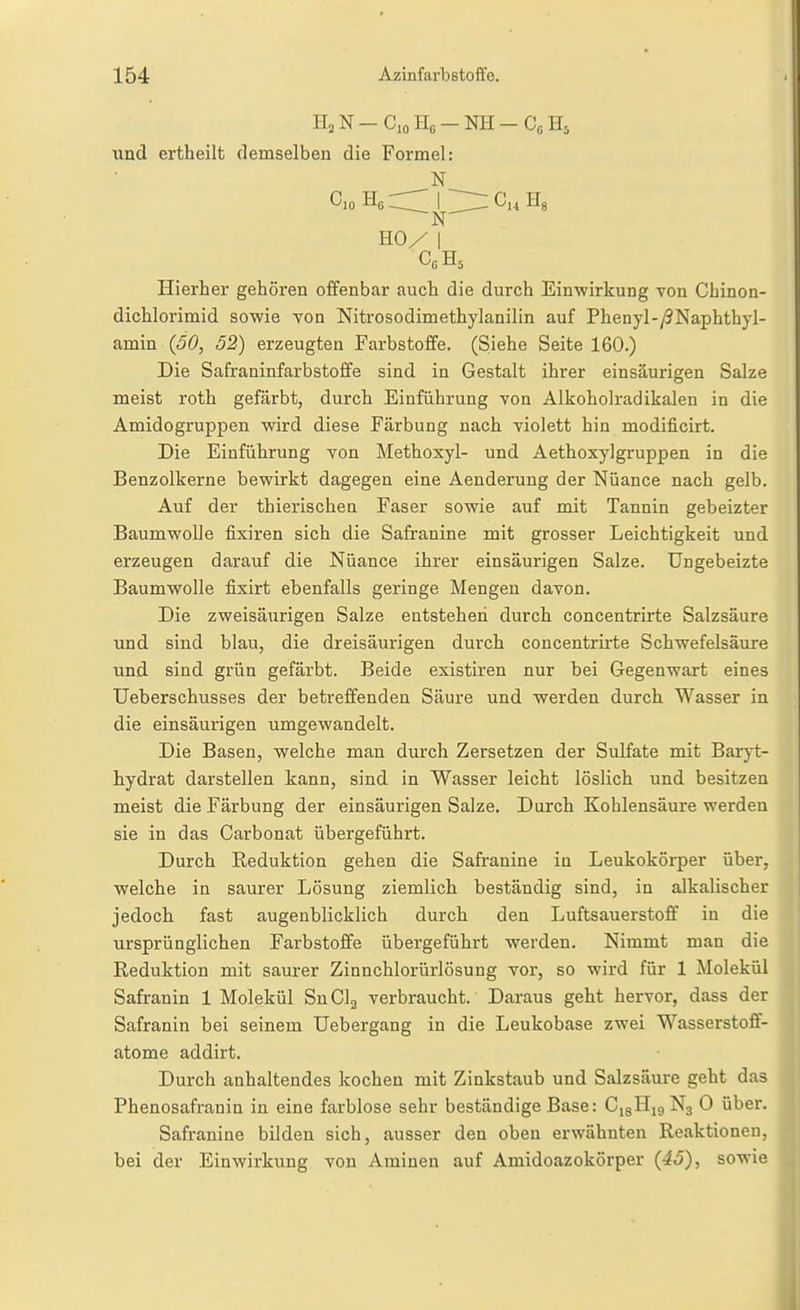 II2N-C.0II0-NH-C0H5 und ertheilt demselben die Formel: Cio Hg I Hg N- HO/ I Cß H5 Hierher gehören offenbar auch die durch Einwirkung von Chinon- dichlorimid so-wie -von Nitrosodimethylanilin auf Phenyl-/?Naphthyl- amin (50, 52) erzeugten Farbstoffe. (Siehe Seite 160.) Die Safraninfarbstoffe sind in Gestalt ihrer einsäurigen Salze meist roth gefärbt, durch Einführung von Alkoholradikalen in die Amidogruppen wird diese Färbung nach violett hin modificirt. Die Einführung von Methoxyl- und Aethoxylgruppen in die Benzolkerne bewirkt dagegen eine Aenderung der Nuance nach gelb. Auf der thierischen Faser sowie auf mit Tannin gebeizter BaumwoUe fixiren sich die Safi-anine mit grosser Leichtigkeit und erzeugen darauf die Nuance ihrer einsäurigen Salze. Ungeheizte Baumwolle fixirt ebenfalls geringe Mengen davon. Die zweisäurigen Salze entstehen durch concentrirte Salzsäure und sind blau, die dreisäurigen durch concentrii'te Schwefelsäure und sind grün gefärbt. Beide existiren nur bei Gegenwart eines Ueberschusses der betreffenden Säure und werden durch Wasser in die einsäurigen umgewandelt. Die Basen, welche man durch Zersetzen der Sulfate mit Baryt- hydrat darstellen kann, sind in Wasser leicht löslich und besitzen meist die Färbung der einsäurigen Salze. Durch Kohlensäure werden sie in das Carbonat übergeführt. Durch Reduktion gehen die Safranine in Leukokörper über, welche in saurer Lösung ziemlich beständig sind, in alkalischer jedoch fast augenblicklich durch den Luftsauerstoflf in die ursprünglichen Farbstoffe übergeführt werden. Nimmt man die Reduktion mit saurer Zinnchlorürlösung vor, so wird für 1 Molekül Safranin 1 Molekül SnClg verbraucht. Daraus geht hervor, dass der Safranin bei seinem Uebergang in die Leukobase zwei Wasserstoff- atome addirt. Durch anhaltendes kochen mit Zinkstaub und Salzsäure geht das Phenosafranin in eine farblose sehr beständige Base: C,3Hi9N3 0 über. Safranine bilden sich, ausser den oben erwähnten Reaktionen, bei der Einwirkung von Aminen auf Amidoazokörper {45), sowie