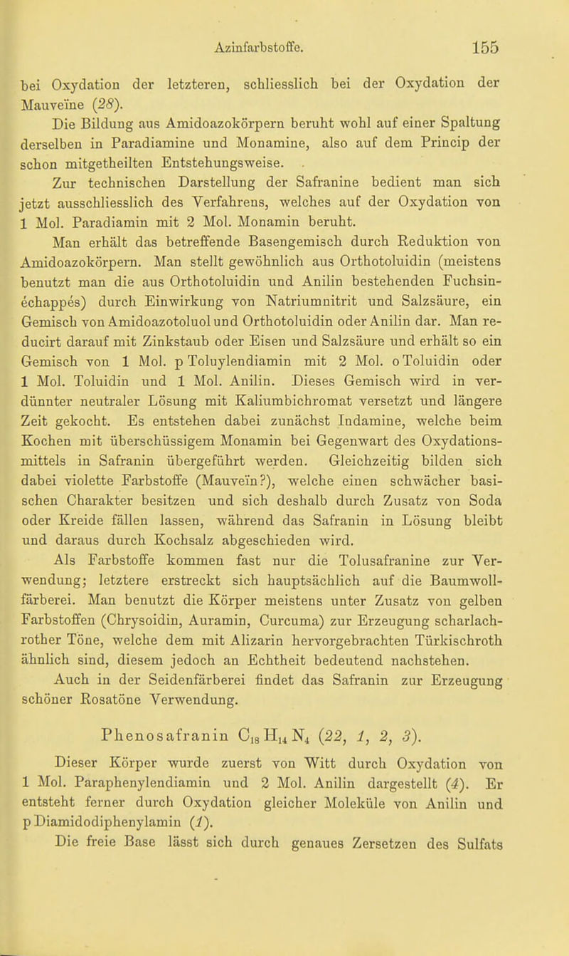 bei Oxydation der letzteren, schliesslich bei der Oxydation der Mauveine (28). Die Bildung aus Amidoazokörpern beruht wohl auf einer Spaltung derselben in Paradiamine und Monamine, also auf dem Princip der schon mitgetheilten Entstehungsweise. Zur technischen Darstellung der Safranine bedient man sich jetzt ausschliesslich des Verfahrens, welches auf der Oxydation Ton 1 Mol. Paradiamin mit 2 Mol. Monamin beruht. Man erhalt das betreffende Basengemisch durch Reduktion von Amidoazokörpern. Man stellt gewöhnlich aus Orthotoluidin (meistens benutzt man die aus Orthotoluidin und Anilin bestehenden Fuchsin- echappes) durch Einwirkung von Natriumuitrit und Salzsäure, ein Gemisch von Amidoazotoluolund Orthotoluidin oder Anilin dar. Man re- ducirt darauf mit Zinkstaub oder Eisen und Salzsäure und erhält so ein Gemisch von 1 Mol. p Toluylendiamin mit 2 Mol. oToluidin oder 1 Mol. Toluidin und 1 Mol. Anilin. Dieses Gemisch wird in ver- dünnter neutraler Lösung mit Kalitimbichromat versetzt und längere Zeit gekocht. Es entstehen dabei zunächst Indamine, welche beim Kochen mit überschüssigem Monamin bei Gegenwart des Oxydations- mittels in Safranin übergeführt werden. Gleichzeitig bilden sich dabei violette Farbstoffe (Mauvei'n?), welche einen schwächer basi- schen Charakter besitzen und sich deshalb durch Zusatz von Soda oder Kreide fällen lassen, während das Safranin in Lösung bleibt und daraus durch Kochsalz abgeschieden wird. Als Farbstoffe kommen fast nur die Tolusafranine zur Ver- wendung; letztere erstreckt sich hauptsächlich auf die Baumwoll- färberei. Man benutzt die Körper meistens unter Zusatz von gelben Farbstoffen (Chrysoidin, Auramin, Curcuma) zur Erzeugung scharlach- rother Töne, welche dem mit Alizarin hervorgebrachten Türkischroth ähnlich sind, diesem jedoch an Echtheit bedeutend nachstehen. Auch in der Seidenfärberei findet das Safranin zur Erzeugung schöner Rosatöne Verwendung. Phenosafranin CsHuNi (22, 1, 2, 3). Dieser Körper wurde zuerst von Witt durch Oxydation von 1 Mol. Paraphenylendiamin und 2 Mol. Anilin dargestellt {4). Er entsteht ferner durch Oxydation gleicher Moleküle von Anilin und p Diamidodiphenylamin (i). Die freie Base lässt sich durch genaues Zersetzen des Sulfats
