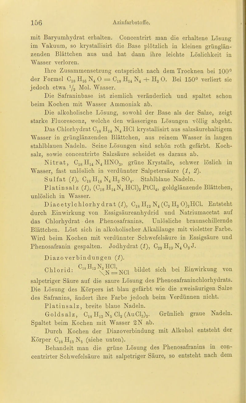 mit Baryumhydrat erhalten. Concentrirt man die erhaltene Lösung im Vakuum, so krystallisirt die Base plötzlich in kleinen grüngläu- zenden Blättchen aus und hat dann ihre leichte Löslichkeit in Wasser verloren. Ihre Zusammensetzung entspricht nach dem Trocknen bei 100° der Formel Oig Hiß N4 0 = C^g H14 + H3 0. Bei 150° verliert sie jedoch etwa ^2 ^^1. Wasser. Die Safraninbase ist ziemlich veränderlich und spaltet schon beim Kochen mit Wasser Ammoniak ab. Die alkoholische Lösung, sowohl der Base als der Salze, zeigt starke Fluorescenz, welche den wässerigen Lösungen völlig abgeht. Das Chlorhydrat Cjs i^u HCl krystallisirt aus salzsäurehaltigem Wasser in grünglänzenden Blättchen, aus reinem Wasser in langen stahlblauen Nadeln. Seine Lösungen sind schön roth gefärbt. Koch- salz, sowie concentrirte Salzsäure scheidet es daraus ab. Nitrat, Cjg H14 N^ HNO3, grüne Krystalle, schwer löslich in Wasser, fast unlöslich in verdünnter Salpetersäure (i, 2). Sulfat (i), C18HuN4H2 SO4. Stahlblaue Nadeln. Platinsalz (i), (Cjg H^N^ HC1)2 PtCl^, goldglänzende Blättchen, unlöslicla in Wasser. Diacetylchlorhydrat (i), Cjg H12 N4(Cj H3 0)2HC1. Entsteht durch Einwirkung von Essigsäureanhydrid und Natriumacetat auf das Chlorhydrat des Phenosafranins. Unlösliche braunschillernde Blättchen. Löst sich in alkoholischer Alkalilauge mit violetter Farbe. Wird beim Kochen mit verdünnter Schwefelsäure in Essigsäure und Phenosafranin gespalten. Jodhydrat (i), C22H19N4O2J. DiazoVerbindungen (i). Chlorid: ^'^^^^^NiNCl ^^^^^ ^^'^^ Einwirkung von salpetriger Säure auf die saure Lösung des Phenosafraninchlorhydrats. Die Lösung des Körpers ist blau gefärbt wie die zweisäurigen Salze des Safranins, ändert ihre Farbe jedoch beim Verdünnen nicht. Platinsalz, breite blaue Nadeln. Goldsalz, CigHiaNs CI2 (AuCyg. Grünlich graue Nadeln. Spaltet beim Kochen mit Wasser 2N ab. Durch Kochen der Diazoverbindung mit Alkohol entsteht der Körper Cjg H,3 N^ (siehe unten). Behandelt man die grüne Lösung des Phenosafranins in con- centrirter Schwefelsäure mit salpetriger Säure, so entsteht nach dem