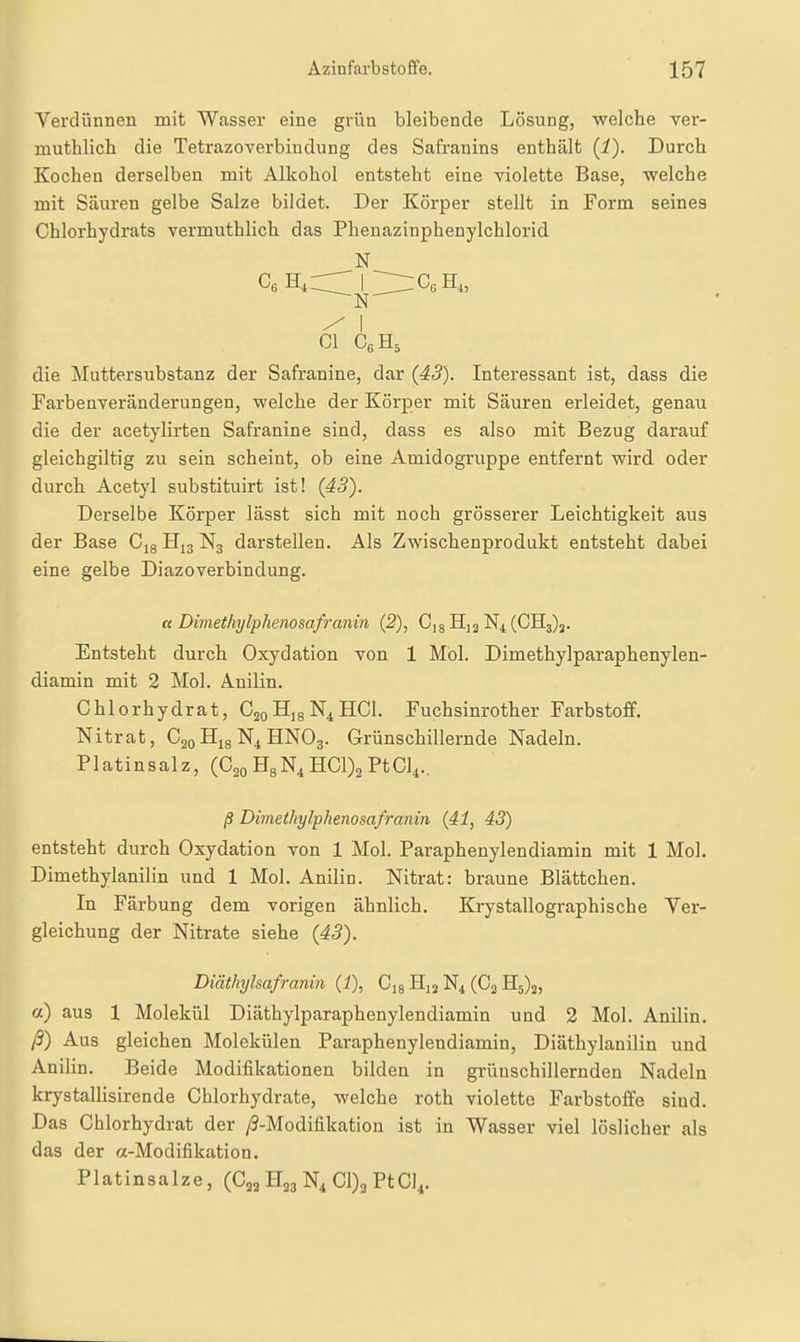 Verdünnen mit Wasser eine grün bleibende Lösung, welche ver- muthlich die Tetrazoverbiudung des Safranins enthält (1). Durch Kochen derselben mit Alkohol entsteht eine violette Base, welche mit Säuren gelbe Salze bildet. Der Körper stellt in Form seines Chlorhydrats vermuthlich das Phenazinphenylchlorid N ^ I Gl CeHs die Muttersubstanz der Safranine, dar {43). Interessant ist, dass die FarbenTeränderungen, welche der Körper mit Säuren erleidet, genau die der acetylirten Safranine sind, dass es also mit Bezug darauf gleichgiltig zu sein scheint, ob eine Amidogruppe entfernt wird oder durch Acetyl substituirt ist! {43'). Derselbe Körper lässt sich mit noch grösserer Leichtigkeit aus der Base Cjg N3 darstellen. Als Zwischenprodukt entsteht dabei eine gelbe Diazoverbindung. ß Dimethylphenosafranin {2), Cig Hj2 N4 (CH3)j. Entsteht durch Oxydation von 1 Mol. Dimethylparaphenylen- diamin mit 2 Mol. Anilin. Chlorhydrat, CsoHigN^HCl. Fuchsinrother Farbstoff. Nitrat, C20 N4 HNO3. Grünschillernde Nadeln. Platinsalz, (Cgo HgN^ HC1)2 PtCl^.. ß Dimethylphenosafranin (41, 43) entsteht durch Oxydation von 1 Mol. Paraphenylendiamin mit 1 Mol. Dimethylanilin und 1 Mol. Anilin. Nitrat: braune Blättchen. In Färbung dem vorigen ähnlich. Krystallographische Yer- gleichung der Nitrate siehe {43). Diäthylsafranin (1), C,8 Hj^ N4 (G3 £[5)2, a) aus 1 Molekül Diäthylparaphenylendiamin und 2 Mol. Anilin. ß) Aus gleichen Molekülen Paraphenylendiamin, Diäthylanilin und Anilin. Beide Modifikationen bilden in grünschillernden Nadeln krystallisirende Chlorhydrate, welche roth violette Farbstoffe sind. Das Chlorhydrat der /9-Modifikation ist in Wasser viel löslicher als das der «-Modifikation. Platinsalze, (Cj^ H23 N4 01)3 PtCl^.