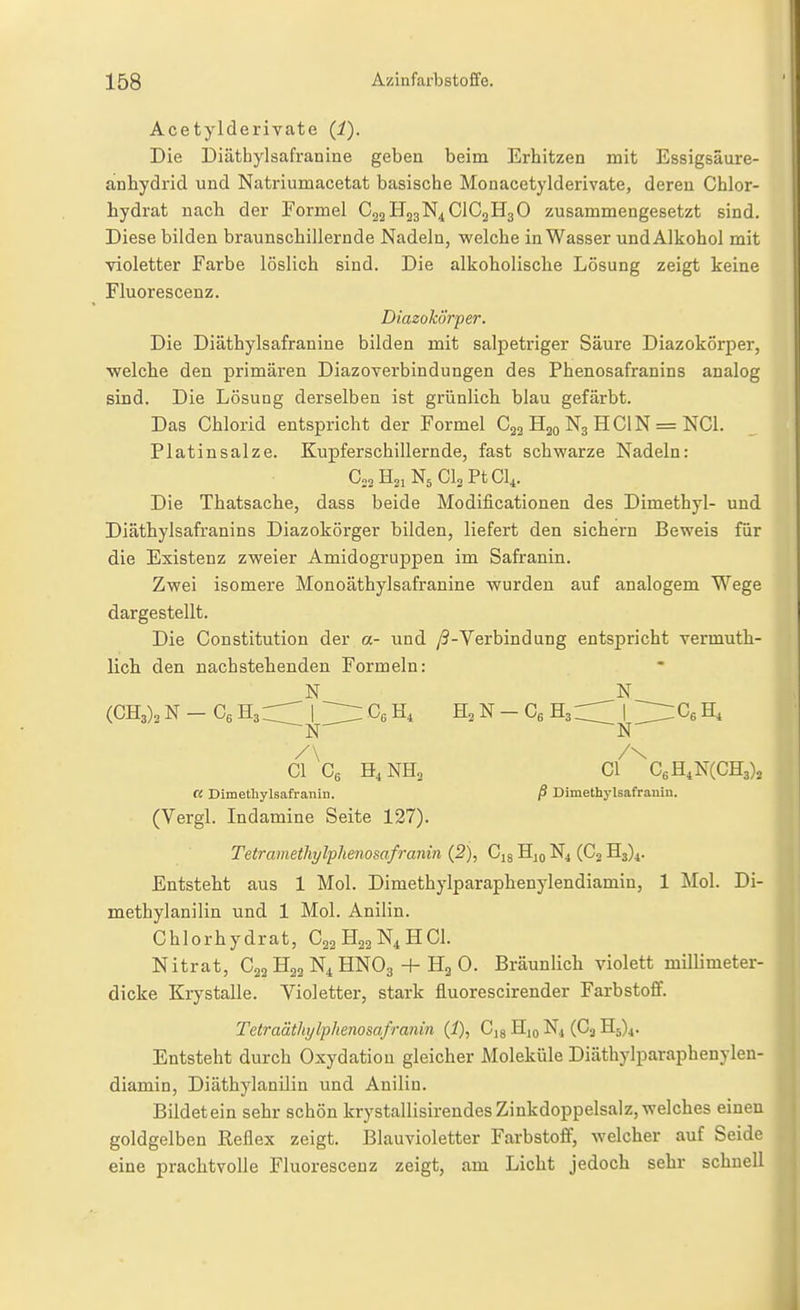 Acetylderivate (1). Die Diäthylsafranine geben beim Erhitzen mit Essigsäure- anhydrid und Natriumacetat basische Monacetylderivate, deren Chlor- hydrat nach der Formel C22H23N4CIC2H3O zusammengesetzt sind. Diese bilden braunschillernde Nadeln, welche in Wasser und Alkohol mit violetter Farbe löslich sind. Die alkoholische Lösung zeigt keine Fluorescenz. Di.azokor'per. Die Diäthylsafranine bilden mit salpetriger Säure Diazokörper, welche den primären DiazoTerbindungen des Phenosafranins analog sind. Die Lösung derselben ist grünlich blau gefärbt. Das Chlorid entspricht der Formel Cjg Hjo N3 H Cl N = NCl. Platin salze. Kupferschillernde, fast schwarze Nadeln: Co^HoiNsCloPtCl,. Die Thatsache, dass beide Modificationen des Dimethyl- und Diäthylsafranins Diazokörger bilden, liefert den sichern Beweis für die Existenz zweier Amidogruppen im Safranin. Zwei isomere Monoäthylsafranine wurden auf analogem Wege dargestellt. Die Constitution der a- und /^-Verbindung entspricht vermuth- lich den nachstehenden Formeln: N N (CHa)^ N - Ce HarCT I [Z- H, N - H3| ^IlT:Cs H, N N /\ /\ Gl Gg H4NH3 Gl CßH.NCGHs), « Dimethylsafranin. ß Dimethylsafranin. (Vergl. Indamine Seite 127). Tetramethylphenosafranin (2), Gig Hjo N4 (G2 Hs)!. Entsteht aus 1 Mol. Dimethylparaphenylendiamin, 1 Mol. Di- methylanilin und 1 Mol. Anilin. Chlorhydrat, C22H22N4HCI. Nitrat, C22 H22 N4 HNO3 + Hg 0. Bräunlich violett milUmeter- dicke Krystalle. Violetter, stark fluorescirender Farbstoff. Tctraäthylphenosafranin {!), Gjs Hjo N4 (G.j 115)4. Entsteht durch Oxydation gleicher Moleküle Diäthylparaphenylen- diamin, Diäthylanilin und Anilin. Bildet ein sehr schön krystallisirendes Zinkdoppelsalz, welches einen goldgelben Reflex zeigt. Blauvioletter Farbstoff, welcher auf Seide eine prachtvolle Fluorescenz zeigt, am Licht jedoch sehr schnell
