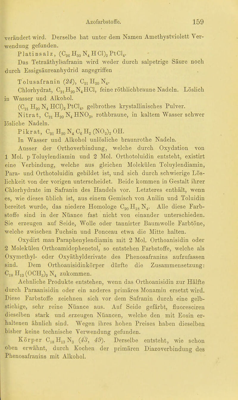 Terändert wird. Derselbe hat unter dem Namen Amethystviolett Ver- wendung gefunden. Platinsalz, (Cag H30Nj, HCl)o PtCl.i. Das Tetraäthylsafranin wird weder durch salpetrige Säure noch durch Essigsäureanhydrid angegriffen »Tolusafranin (24), C31H20N4. Chlorhydrat, C21H20N4HCI, feine röthlichbraune Nadeln. Löslich in Wasser und Alkohol. 1^ (Coi H20 N4 HC1)2 PtCl^, gelbrothes krystallinisches Pulver. ^ Nitrat, Cgi H20N4HNO3, rothbraune, in kaltem Wasser schwer Ilösliche Nadeln. I Pikrat, C2iH2oN,C6H2(N03)3 0H. [. In Wasser und Alkohol unlösliche braunrothe Nadeln. Ausser der Orthoverbindung, welche durch Oxydation von 1 Mol. p Toluylendiamin und 2 Mol. Orthotoluidin entsteht, existirt eine Verbindung, welche aus gleichen Molekülen Toluylendiamin, Para- und Orthotoluidin gebildet ist, und sich durcli schwierige Lös- lichkeit von der vorigen unterscheidet. Beide kommen in Gestalt ihrer Chlorhydrate im Safranin des Handels vor. Letzteres enthält, wenn es, wie dieses üblich ist, aus einem Gemisch von Anilin und Toluidin bereitet wurde, das niedere Homologe C20 Hjg N^. Alle diese Farb- stoffe sind in der Nuance fast nicht von einander unterschieden. Sie erzeugen auf Seide, Wolle oder tannirter Baumwolle Farbtöne, welche zwischen Fuchsin und Ponceau etwa die Mitte halten. Oxydirt man Paraphenylendiamin mit 2 Mol. Orthoanisidin oder 2 Molekülen Orthoamidophenetol, so entstehen Farbstoffe, welche als Oxymethyl- oder Oxyäthylderivate des Phenosafranins aufzufassen sind. D«m Orthoauisidinkörper dürfte die Zusammensetzung: C,8 H12 (OCH3)2 N4 zukommen. Aehnliche Produkte entstehen, wenn das Orthoanisidin zur Hälfte durch Paraanisidin oder ein anderes primäres Monamiu ersetzt wird. Diese Farbstoffe zeichnen sich vor dem Safranin durch eine gelb- stichige, sehr reine Nüance aus. Auf Seide gefärbt, fluoresciren dieselben stark und .erzeugen Nüancen, welche den mit Eosin er- haltenen ähnlich sind. Wegen ihres hohen Preises haben dieselben bisher keine technische Verwendung gefunden. Körper CigHigNa (43, 49). Derselbe entsteht, wie schon oben erwähnt, durch Kochen der primären Diazoverbinduug des Phenosafranins mit Alkohol.