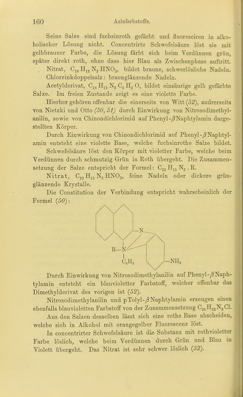 Seine Salze sind fuchsinroth gefärbt und fluoresciren in alko- holischer Lösung nicht. Concentrirte Schwefelsäure löst sie mit gelbbrauner Farbe, die Lösung färbt sich beim Verdünnen grün, später direkt roth, ohne dass hier Blau als Zwischenphase auftritt. , Nitrat, Cjs N3 HNO3, bildet braune, schwerlösliche Nadeln. Chlorzinkdoppelsalz: braunglänzende Nadeln. Acetylderivat, Cig N3 H3 0, bildet einsäurige gelb gefärbte Salze. Im freien Zustande zeigt es eine violette Farbe. Hierher gehören offenbar die einerseits von Witt (52), andrerseits von Nietzki und Otto (50, 51) durch Einwirkung von Nitrosodimethyl- anilin, sowie von Chinondichlorimid auf Phenyl-y9Naphtylamin darge- stellten Körper. Durch Einwirkung von Chinondichlorimid auf Phenyl-/9Naphtyl- amin entsteht eine violette Base, welche fuchsinrothe Salze bildet. Schwefelsäure löst den Körper mit violetter Farbe, welche beim Verdünnen durch schmutzig Grün in Roth übergeht. Die Zusammen- setzung der Salze entspricht der Formel: C22 Hjj N3. R. Nitrat, Cjg H15 N3 HNO3, feine Nadeln oder dickere grün- glänzende Krystalle. Die Constitution der Verbindung entspricht wahrscheinlich der Formel {50): Durch Einwirkung von Nitrosodimethylanilin auf Phenyl-/9Naph- tylamin entsteht ein blauvioletter Farbstoff, welcher offenbar das Dimethylderivat des vorigen ist (52). Nitrosodimethylanilin und pTolyl-yJNaphtylamin erzeugen einen ebenfalls blauvioletten Farbstoff von der Zusammensetzung C25H22N3CI. Aus den Salzen desselben lässt sich eine rothe Base abscheiden, welche sich in Alkohol mit orangegelber Fluorescenz löst. In concentrirter Schwefelsäure ist die Substanz mit rothvioletter Farbe löslich, welche beim Verdünnen durch Grün und Blau in Violett übergeht. Das Nitrat ist sehr schwer löslich (52).