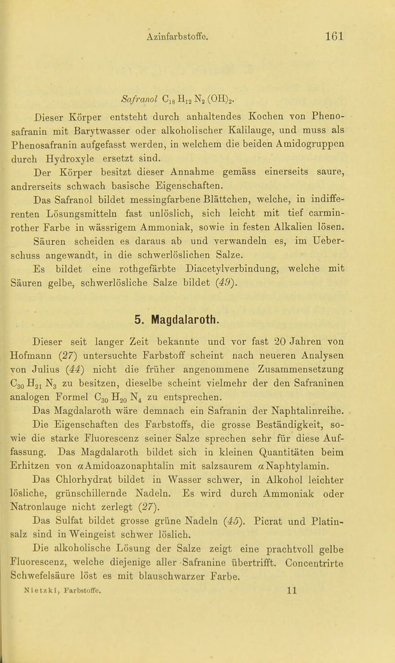 Safranol 0,8 Hjj Nj (OH),. Dieser Körper entsteht durch anhaltendes Kochen von Pheno- safranin mit Barytwasser oder alkoholischer Kalilauge, und muss als Phenosafranin aufgefasst werden, in welchem die beiden Amidogruppcn durch Hydroxyle ersetzt sind. Der Körper besitzt dieser Annahme gemäss einerseits saure, andrerseits schwach basische Eigenschaften. Das Safranol bildet messingfarbene Blättchen, welche, in indiffe- renten Lösungsmitteln fast unlöslich, sich leicht mit tief carmin- rother Farbe in wässrigem Ammoniak, sowie in festen Alkalien lösen. Säuren scheiden es daraus ab und verwandeln es, im Ueber- schuss angewandt, in die schwerlöslichen Salze. Es bildet eine rothgefärbte Diacetylverbindung, welche mit Säuren gelbe, schwerlösliche Salze bildet {49). 5. Magdalaroth. Dieser seit langer Zeit bekannte und vor fast 20 Jahren von Hofmann (27) untersuchte Farbstoff scheint nach neueren Analysen von Julius {44) nicht die früher angenommene Zusammensetzung C30 N3 zu besitzen, dieselbe scheint vielmehr der den Safraninen analogen Formel C30 N4 zu entsprechen. Das Magdalaroth wäre demnach ein Safra,nin der Naphtalinreihe. Die Eigenschaften des Farbstoffs, die grosse Beständigkeit, so- wie die starke Fluorescenz seiner Salze sprechen sehr für diese Auf- fassung. Das Magdalaroth bildet sich in kleinen Quantitäten beim Erhitzen von aAmidoazonaphtalin mit salzsaurem aNaphtylamin. Das Chlorhydrat bildet in Wasser schwer, in Alkohol leichter lösliche, grünschillernde Nadeln. Es wird durch Ammoniak oder Natronlauge nicht zerlegt {27). Das Sulfat bildet grosse grüne Nadeln {45). Picrat und Platin- salz sind in Weingeist schwer löslich. Die alkoholische Lösung der Salze zeigt eine prachtvoll gelbe Fluorescenz, welche diejenige aller Safranine übertrifft. Concentrirte Schwefelsäure löst es mit blauschwarzer Farbe. Niet?;ki, FarbstofTo. 11