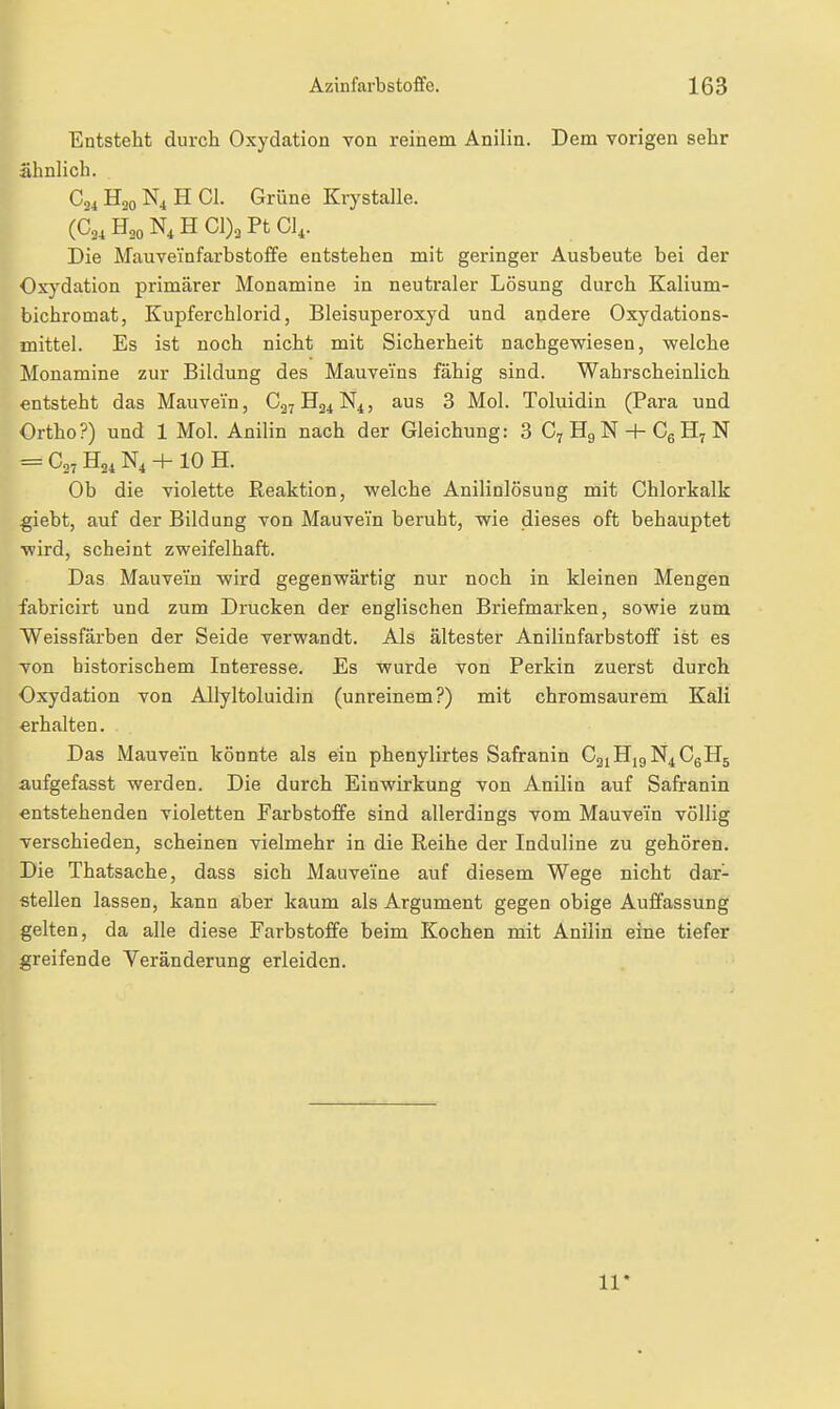 Entsteht durch Oxydation von reinem Anilin. Dem vorigen sehr ähnlich. H30 N4 H Gl. Grüne Krystalle. (604 H30 N4 H 01)3 Pt CI4. Die Mauveinfarbstofife entstehen mit geringer Ausbeute bei der Ox)'dation primärer Monamine in neutraler Lösung durch Kalium- bichromat, Kupferchlorid, Bleisuperoxyd und andere Oxydations- mittel. Es ist noch nicht mit Sicherheit nachgewiesen, welche Monamine zur Bildung des Mauvei'ns fähig sind. Wahrscheinlich entsteht das Mauvein, C27H24N4, aus 3 Mol. Toluidin (Para und Ortho?) und 1 Mol. Anilin nach der Gleichung: 3 C7 Hg N + Cg H; N = C,7 H24 N4 + 10 H. Ob die violette Reaktion, welche Anilinlösung mit Chlorkalk giebt, auf der Bildung von Mauvein beruht, wie dieses oft behauptet wird, scheint zweifelhaft. Das Mauveiin wird gegenwärtig nur noch in kleinen Mengen fabricirt und zum Drucken der englischen Briefmarken, sowie zum Weissfärben der Seide verwandt. Als ältester Anilinfarbstoff ist es von historischem Interesse. Es wurde von Perkin zuerst durch Oxydation von Allyltoluidin (unreinem?) mit chromsaurem Kali «rhalten. Das Mauvem könnte als ein phenylirtes Safranin C2iHi9N4CgH5 aufgefasst werden. Die durch Einwirkung von Anilin auf Safranin entstehenden violetten Farbstoffe sind allerdings vom Mauvein völlig verschieden, scheinen vielmehr in die Reihe der Induline zu gehören. Die Thatsache, dass sich Mauvei'ne auf diesem Wege nicht dar- stellen lassen, kann aber kaum als Argument gegen obige Auffassung gelten, da alle diese Farbstoffe beim Kochen mit Anilin eine tiefer greifende Veränderung erleiden. 11*