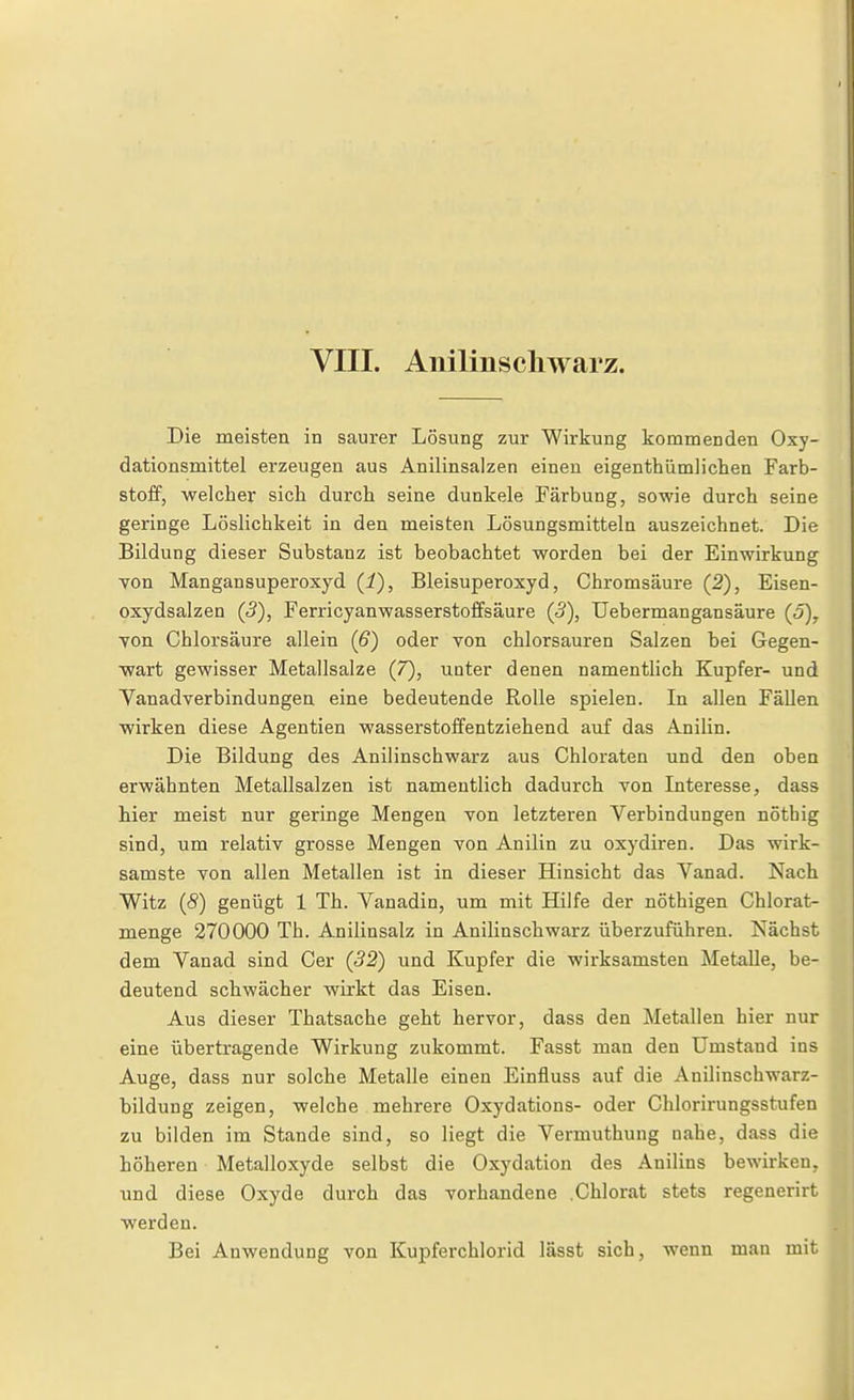 VIII. Anilinscliwarz. Die meisten in saurer Lösung zur Wirkung kommenden Oxy- dationsmittel erzeugen aus Anilinsalzen einen eigenthümlichen Farb- stoff, welcher sich durch seine dunkele Färbung, sowie durch seine geringe Löslichkeit in den meisten Lösungsmitteln auszeichnet. Die Bildung dieser Substanz ist beobachtet worden bei der Einwirkung von Mangansuperoxyd (i), Bleisuperoxyd, Chromsäure (2), Eisen- oxydsalzen (5), Ferricyanwasserstoffsäure (3), Uebermangansäure (o), Ton Chlorsäure allein (6) oder von chlorsauren Salzen bei Gegen- wart gewisser Metallsalze (7), uoter denen namentlich Kupfer- und Vanadverbindungen eine bedeutende Rolle spielen. In allen Fällen wirken diese Agentien wasserstoifentziehend auf das Anilin. Die Bildung des Anilinschwarz aus Chloraten und den oben erwähnten Metallsalzen ist namentlich dadurch Ton Literesse, dass hier meist nur geringe Mengen von letzteren Verbindungen nöthig sind, um relativ grosse Mengen von Anilin zu oxydiren. Das wirk- samste von allen Metallen ist in dieser Hinsicht das Vanad. Nach Witz (S) genügt 1 Th. Vanadin, um mit Hilfe der nöthigen Chlorat- menge 270000 Th. Anilinsalz in Anilinschwarz überzuführen. Nächst dem Vanad sind Cer (52) und Kupfer die wirksamsten Metalle, be- deutend schwächer wirkt das Eisen. Aus dieser Thatsache geht hervor, dass den Metallen hier nur eine übertragende Wirkung zukommt. Fasst man den Umstand ins Auge, dass nur solche Metalle einen Einfluss auf die Anilinschwarz- bildung zeigen, welche mehrere Oxydations- oder Chlorirungsstufen zu bilden im Stande sind, so liegt die Vermuthung nahe, dass die höheren Metalloxyde selbst die Oxydation des Anilins bewirken, und diese Oxyde durch das vorhandene .Chlorat stets regenerirt werden. Bei Anwendung von Kupferchlorid lässt sich, wenn man mit