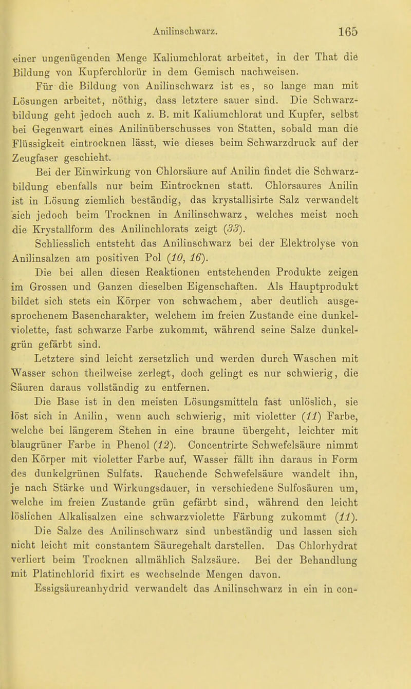 «iner ungenügenden Menge Kaliumchlorat arbeitet, in der That die Bildung von Kupferchlorür in dem Gemisch nachweisen. Für die Bildung von Anilinschwarz ist es, so lange man mit Lösungen arbeitet, nöthig, dass letztere sauer sind. Die Schwarz- bildung geht jedoch auch z. B. mit Kaliumchlorat und Kupfer, selbst bei Gegenwart eines Anilinüberschusses von Statten, sobald man die Flüssigkeit eintrocknen lässt, wie dieses beim Schwarzdruck auf der Zeugfaser geschieht. Bei der Einwirkung von Chlorsäure auf Anilin findet die Schwarz- bildung ebenfalls nur beim Eintrocknen statt. Chloi'saures Anilin ist in Lösung ziemlich beständig, das krystallisirte Salz verwandelt sich jedoch beim Trocknen in Anilinschwarz, welches meist noch die Krystallform des Anilinchlorats zeigt (33). Schliesslich entsteht das Anilinschwarz bei der Elektrolyse von Anilinsalzen am positiven Pol (10, 16). Die bei allen diesen Reaktionen entstehenden Produkte zeigen im Grossen und Ganzen dieselben Eigenschaften. Als Hauptprodukt bildet sich stets ein Körper von schwachem, aber deutlich ausge- sprochenem Basencharakter, welchem im freien Zustande eine dunkel- violette, fast schwarze Farbe zukommt, während seine Salze dunkel- grün gefärbt sind. Letztere sind leicht zersetzlich und werden durch Waschen mit Wasser schon theilweise zerlegt, doch gelingt es nur schwierig, die Säuren daraus vollständig zu entfernen. Die Base ist in den meisten Lösungsmitteln fast unlöslich, sie löst sich in Anilin, wenn auch schwierig, mit violetter (11) Farbe, welche bei längerem Stehen in eine braune übergeht, leichter mit blaugrüner Farbe in Phenol (12). Concentrirte Schwefelsäure nimmt den Körper mit violetter Farbe auf, Wasser fällt ihn daraus in Form des dunkelgrünen Sulfats. Rauchende Schwefelsäure wandelt ihn, je nach Stärke und Wirkungsdauer, in verschiedene Sulfosäuren um, welche im freien Zustande grün gefärbt sind, während den leicht löslichen Alkalisalzen eine schwarzviolette Färbung zukommt (11). Die Salze des Anilinschwarz sind unbeständig und lassen sich nicht leicht mit constantem Säuregehalt darstellen. Das Chlorhydrat verliert beim Trocknen allmählich Salzsäure. Bei der Behandlung mit Platinchlorid fixirt es wechselnde Mengen davon. Essigsäureanhydrid verwandelt das Anilinschwarz in ein in con-