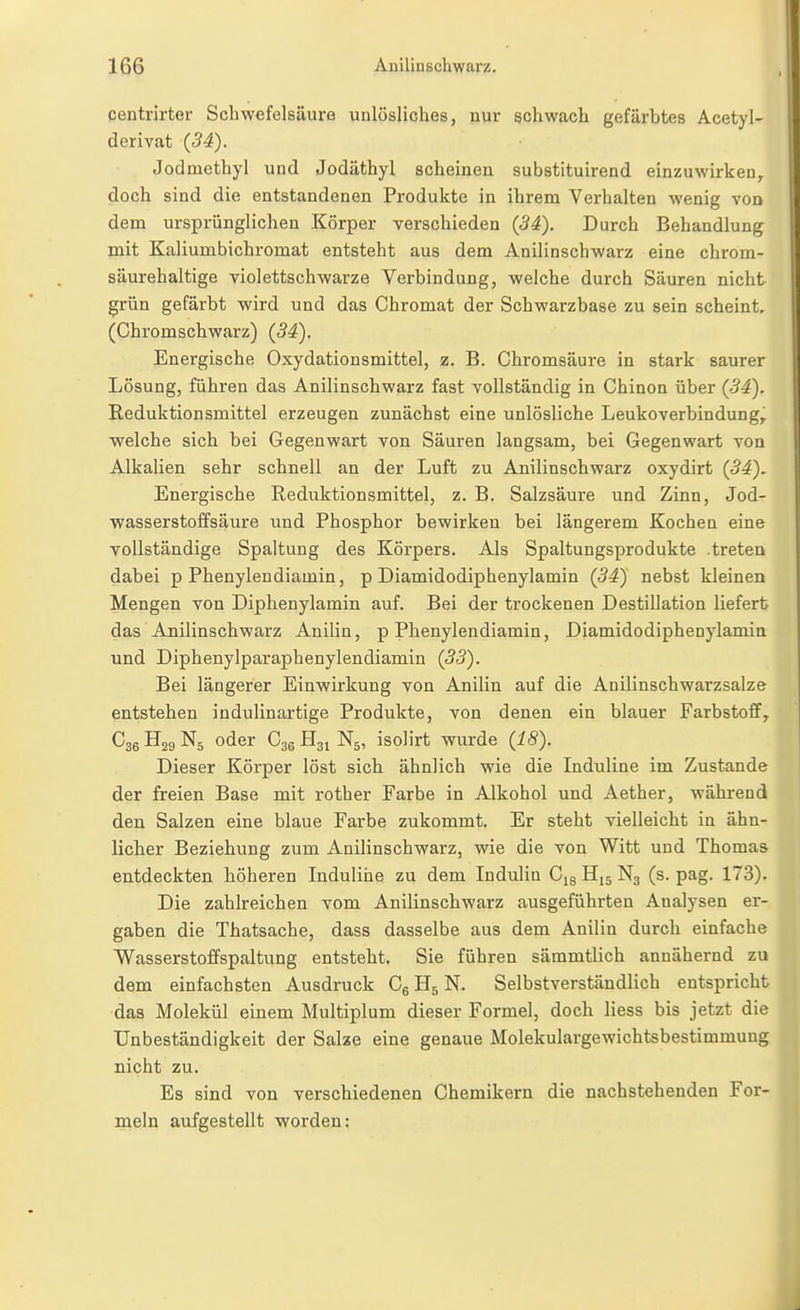 qentrirter Schwefelsäuro unlösliches, nur schwach gefärbtes Acetyl- derivat (34). Jodmethyl und Jodäthyl scheinen substituirend einzuwirken, doch sind die entstandenen Produkte in ihrem Verhalten wenig von dem ursprünglichen Körper verschieden (34). Durch Behandlung mit Kaliumbichromat entsteht aus dem Anilinschwarz eine chrom- säurehaltige violettschwarze Verbindung, welche durch Säuren nicht grün gefärbt wird und das Chromat der Schwarzbase zu sein scheint. (Chromschwarz) (34). Energische Oxydationsmittel, z. B. Chromsäure in stark saurer Lösung, führen das Anilinschwarz fast vollständig in Chinon über (34). Reduktionsmittel erzeugen zunächst eine unlösliche Leukoverbindung, welche sich bei Gegenwart von Säuren langsam, bei Gegenwart von Alkalien sehr schnell an der Luft zu Anilinschwarz oxydirt (34). Energische Reduktionsmittel, z. B. Salzsäure und Zinn, Jod- wasserstoffsäure und Phosphor bewirken bei längerem Kochen eine vollständige Spaltung des Körpers. Als Spaltungsprodukte .treten dabei p Phenylendiamin, p Diamidodiphenylamin (34) nebst kleinen Mengen von Diphenylamin auf. Bei der trockenen Destillation liefert das Anilinschwarz Anilin, p Phenylendiamin, Diamidodiphenylamin und Diphenylparaphenylendiamin (33). Bei längerer Einwirkung von Anilin auf die Anilinschwarzsalze entstehen indulinartige Produkte, von denen ein blauer Farbstoff, Cgg H29 N5 oder Cgg H31 N5, isolirt wurde (18). Dieser Körper löst sich, ähnlich wie die Induline im Zustande der freien Base mit rother Farbe in Alkohol und Aether, während den Salzen eine blaue Farbe zukommt. Er steht vielleicht in ähn- licher Beziehung zum Anilinschwarz, wie die von Witt und Thomas entdeckten höheren Induline zu dem Indulin Cjg H15 N3 (s. pag. 173). Die zahlreichen vom Anilinschwarz ausgeführten Analysen er- gaben die Thatsache, dass dasselbe aus dem Anilin durch einfache Wasserstoffspaltung entsteht. Sie führen sämmtlich annähernd zu dem einfachsten Ausdruck CgHsN. Selbstverständlich entspricht das Molekül einem Multiplum dieser Formel, doch Hess bis jetzt die Unbeständigkeit der Salze eine genaue Molekulargewichtsbestimmuug nicht zu. Es sind von verschiedenen Chemikern die nachstehenden For- meln aufgestellt worden: