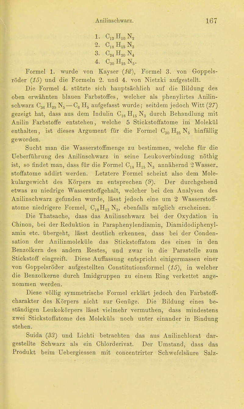 1. Cl2 Hjo Ng 2. CiaH.sNs 3. 4. C30H25N5. Formel 1. wurde von Kayser (iö), Formel 3. Ton Goppels- i'öder {15) und die Formeln 2. und 4. von Nietzki aufgestellt. Die Formel 4. stützte sich hauptsächlich auf die Bildung des oben erwähnten blauen Farbstoffes, welcher als phenylirtes Anilin- schwarz H39 N5 — Cg H5 aufgefasst wurde; seitdem jedoch Witt {27) gezeigt hat, dass aus dem Indulin Cjg N3 durch Behandlung mit Anilin Farbstoffe entstehen, welche 5 Stickstoffatome im Molekül enthalten, ist dieses Argument für die Formel C3Q H25 N5 hinfällig geworden. Sucht man die Wasserstoffmenge zu bestimmen, welcbe für die Ueberführung des Anilinschwarz in seine Leukoverbindung nöthig ist, so findet man, dass für die Formel Cjg H15 N3 annähernd 2 Wasser. Stoffatome addirt werden. Letztere Formel scheint also dem Mole- kulargewicht des Körpers zu entsprechen (9). Der durchgehend etwas zu niedrige Wasserstoffgehalt, welcher bei den Analysen des Anilinschwarz gefunden wurde, lässt jedoch eine um 2 Wasserstoff- atome niedrigere Formel, C,8Hi3 N3, ebenfalls möglich erscheinen. Die Thatsache, dass das Anilinschwarz bei der Oxydation in Chinon, bei der Reduktion in Paraphenylendiamin, Diamidodiphenyl- amin etc. übergeht, lässt deutlich erkennen, dass bei der Conden- sation der Anilinmoleküle das Stickstoffatom des einen in den Benzolkern des andern Restes, und zwar in die Parastelle zum Stickstoff eingreift. Diese Auffassung entspricht einigermassen einer von Goppelsröder aufgestellten Constitutionsformel {15), in welcher die Benzolkeptre durch Imidgruppen zu einem Ring verkettet ange- nommen werden. Diese völlig symmetrische Formel erklärt jedoch den Farbstoff- charakter des Körpers nicht zur Genüge. Die Bildung eines be- ständigen Leukokörpers lässt vielmehr vermuthen, dass mindestens zwei Stickstoffatome des Moleküls noch unter einander in Bindung stehen. Suida {33) und Lichti betrachten das aus Anilinchlorat dar- gestellte Schwarz als ein Chlorderivat. Der Umstand, dass das Produkt beim Uebergiessen mit concentrirter Schwefelsäure Salz-