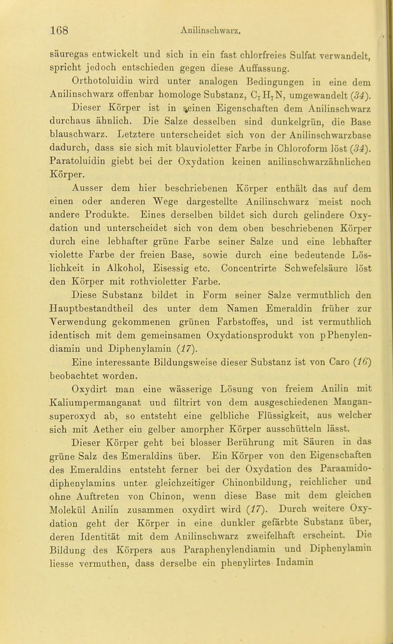 säuregas entwickelt und sich in ein fast chlorfreies Sulfat verwandelt, spricht jedoch entschieden gegen diese Auffassung. Orthotoluidiu wird unter analogen Bedingungen in eine dem Anilinschwarz offenbar homologe Substanz, C7H7N, umgewandelt Dieser Körper ist in ^inen Eigenschaften dem Anilinschwarz durchaus ähnlich. Die Salze desselben sind dunkelgrün, die Base blauschwarz. Letztere unterscheidet sich von der Anilinschwarzbase dadurch, dass sie sich mit blauvioletter Farbe in Chloroform löst (ßi). Paratoluidin giebt bei der Oxydation keinen anilinschwarzähnlichen Körper. Ausser dem hier beschriebenen Körper enthält das auf dem einen oder anderen Wege dargestellte Anilinschwarz meist noch andere Produkte. Eines derselben bildet sich durch gelindere Oxy- dation und unterscheidet sich von dem oben beschriebenen Köi-per durch eine lebhafter grüne Farbe seiner Salze und eine lebhafter violette Farbe der freien Base, sowie durch eine bedeutende Lös- lichkeit in Alkohol, Eisessig etc. Concentrirte Schwefelsäure löst den Körper mit rothvioletter Farbe. Diese Substanz bildet in Form seiner Salze vermuthlich den Hauptbestandtheil des unter dem Namen Emeraldin früher zur Verwendung gekommenen grünen Farbstoffes, und ist vermuthlich identisch mit dem gemeinsamen Oxydationsprodukt von pPhenylen- diamin und Diphenylamin {17). Eine interessante Bildungsweise dieser Substanz ist von Caro (16) beobachtet worden. Oxydirt man eine wässerige Lösung von freiem Anilin mit Kaliumpermanganat und filtrirt von dem ausgeschiedenen Mangan- superoxyd ab, so entsteht eine gelbliche Flüssigkeit, aus welcher sich mit Aether ein gelber amorpher Körper ausschütteln lässt. Dieser Körper geht bei blosser Berührung mit Säuren in das grüne Salz des Emeraldins über. Ein Körper von den Eigenschaften des Emeraldins entsteht ferner bei der Oxydation des Paraamido- diphenylamins unter gleichzeitiger Chinonbildung, reichlicher und ohne Auftreten von Chinon, wenn diese Base mit dem gleichen Molekül Anilin zusammen oxydirt wird {17). Durch weitere Oxy- dation geht der Körper in eine dunkler gefärbte Substanz über, deren Identität mit dem Anilinschwarz zweifelhaft erscheint. Die Bildung des Körpers aus Paraphenylendiamin und Diphenylamin Hesse vermuthen, dass derselbe ein phenylirtes Indamin