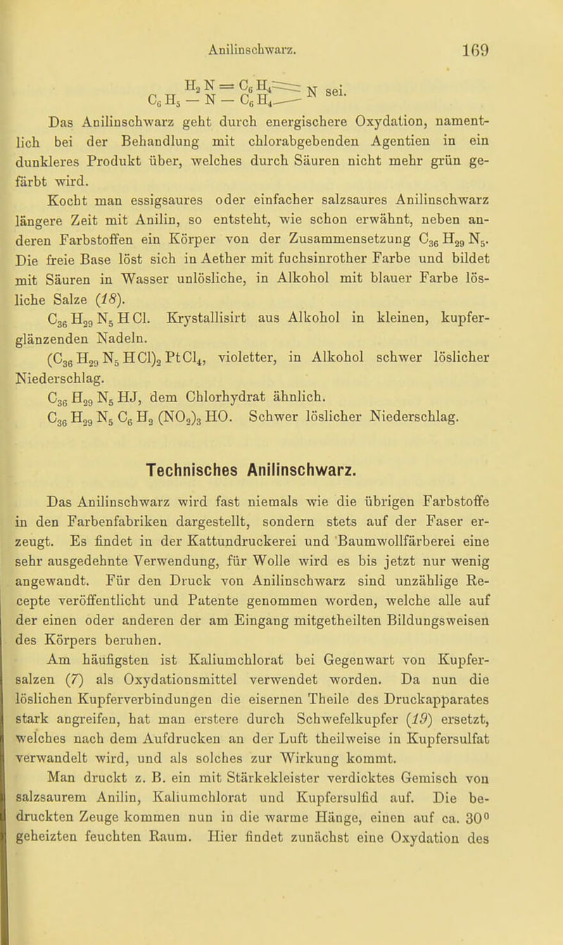 H2N = CcH,: C«H5-N-CsH4 N sei. Das Anilinschwarz geht durch energischere Oxydation, nament- lich bei der Behandlung mit chlorabgebenden Agentien in ein dunkleres Produkt über, welches durch Säuren nicht mehr grün ge- färbt wird. Kocht man essigsaures oder einfacher salzsaures Anilinschwarz längere Zeit mit Anilin, so entsteht, wie schon erwähnt, neben an- deren Farbstoffen ein Körper von der Zusammensetzung C36 H29 N5. Die freie Base löst sich in Aether mit fuchsinrother Farbe und bildet mit Säuren in Wasser unlösliche, in Alkohol mit blauer Farbe lös- liche Salze (18). C36 Hjg N5 H Gl. Krystallisirt aus Alkohol in kleinen, kupfer- glänzenden Nadeln. (C36 H29 N5 HC1)2 PtCli, violetter, in Alkohol schwer löslicher Niederschlag. C36H29N5HJ, dem Chlorhydrat ähnlich. C36 Hjg N5 Cg Ha (N02)3 HO. Schwer löslicher Niederschlag. Das Anilinschwarz wird fast niemals wie die übrigen Farbstoffe in den Farbenfabriken dargestellt, sondern stets auf der Faser er- zeugt. Es findet in der Kattundruckerei und Baumwollfärberei eine sehr ausgedehnte Verwendung, für Wolle wird es bis jetzt nur wenig angewandt. Für den Druck von Anilinschwarz sind unzählige Re- cepte veröffentlicht und Patente genommen worden, welche alle auf der einen oder anderen der am Eingang mitgetheilten Bildungsweisen des Körpers beruhen. Am häufigsten ist Kaliumchlorat bei Gegenwart von Kupfer- salzen (7) als Oxydationsmittel verwendet worden. Da nun die löslichen Kupferverbindungen die eisernen Theile des Druckapparates stark angreifen, hat man erstere durch Schwefelkupfer (19) ersetzt, welches nach dem Aufdrucken an der Luft theilweise in Kupfersulfat verwandelt wird, und als solches zur Wirkung kommt. Man druckt z. B. ein mit Stärkekleister verdicktes Gemisch von salzsaurem Anilin, Kaliumchlorat und Kupfersulfid auf. Die be- druckten Zeuge kommen nun in die warme Hänge, einen auf ca. 30° geheizten feuchten Raum. Hier findet zunächst eine Oxydation des Technisches Anilinschwarz.