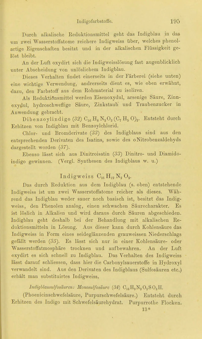 Durch alkalische Reduktionsmittel geht das Indigblau in das um zwei Wasserstoffatome reichere Indigweiss über, welches phenol- artige Eigenschaften besitzt und in der alkalischen Flüssigkeit ge- löst bleibt. An der Luft oxydirt sich die Indigweisslösung fast augenblicklich unter Abscheidung von unlöslichem Indigblau. Dieses Verhalten findet einerseits in der Färberei (siehe unten) eine wichtige Verwendung, andrerseits dient es, wie oben erwähnt, dazu, den Farbstoff aus dem Rohmaterial zu isoliren. Als Reduktiönsmittel werden Eisenoxydul, arsenige Säure, Zinn- oxydul, hydroschweflige Säure, Zinkstaub und Traubenzucker in Anwendung gebracht. Dibenzoylindigo (52) CieHgNaOaCCyHä 0)2. Entsteht durch Erhitzen von Indigblau mit Benzoylchlorid. Chlor- und Bromderivate {33) des Indigblaus sind aus den entsprechenden Derivaten des Isatins, sowie des oNitrobenzaldehyds dargestellt worden (57). Ebenso lässt sich aus Dinitroisatin (55) Dinitro- und Diamido- indigo gewinnen. (Vergl. Synthesen des Indigblaus w. u.) Indigweiss C16H13N2O3. Das durch Reduktion aus dem Indigblau (s. oben) entstehende Indigweiss ist um zwei Wasserstoffatome reicher als dieses. Wäh- rend das Indigblau weder sauer noch basisch ist, besitzt das Indig- weiss, den Phenolen analog, einen schwachen Säurecharakter. Es ist löslich in Alkalien und wird daraus durch Säuren abgeschieden. Indigblau geht deshalb bei der Behandlung mit alkalischen Re- duktionsmitteln in Lösung. Aus dieser kann durch Kohlensäure das Indigweiss in Form eines seideglänzenden grauweissen Niederschlags gefällt werden (35). Es lässt sich nur in einer Kohlensäure- oder Wasserstoffatmosphäre trocknen und aufbewahren. An der Luft oxydirt es sich schnell zu Indigblau. Das Verhalten des Indigweiss lässt darauf schliessen, dass hier die Carbonylsauerstoffe in Hydi'oxyl verwandelt sind. Aus den Derivaten des Indigblaus (Sulfosäuren etc.) erhält man substituirtes Indigweiss. Indigblausulfosäuren: Monosulfosäure (34) O16H9N2O3SO3H. (Phoenicinschwefelsäure, Purpurschwefelsäure.) Entsteht durch Erhitzen des Indigo mit Schwefelsäurehydrat. Purpurrothe Flocken. 13*