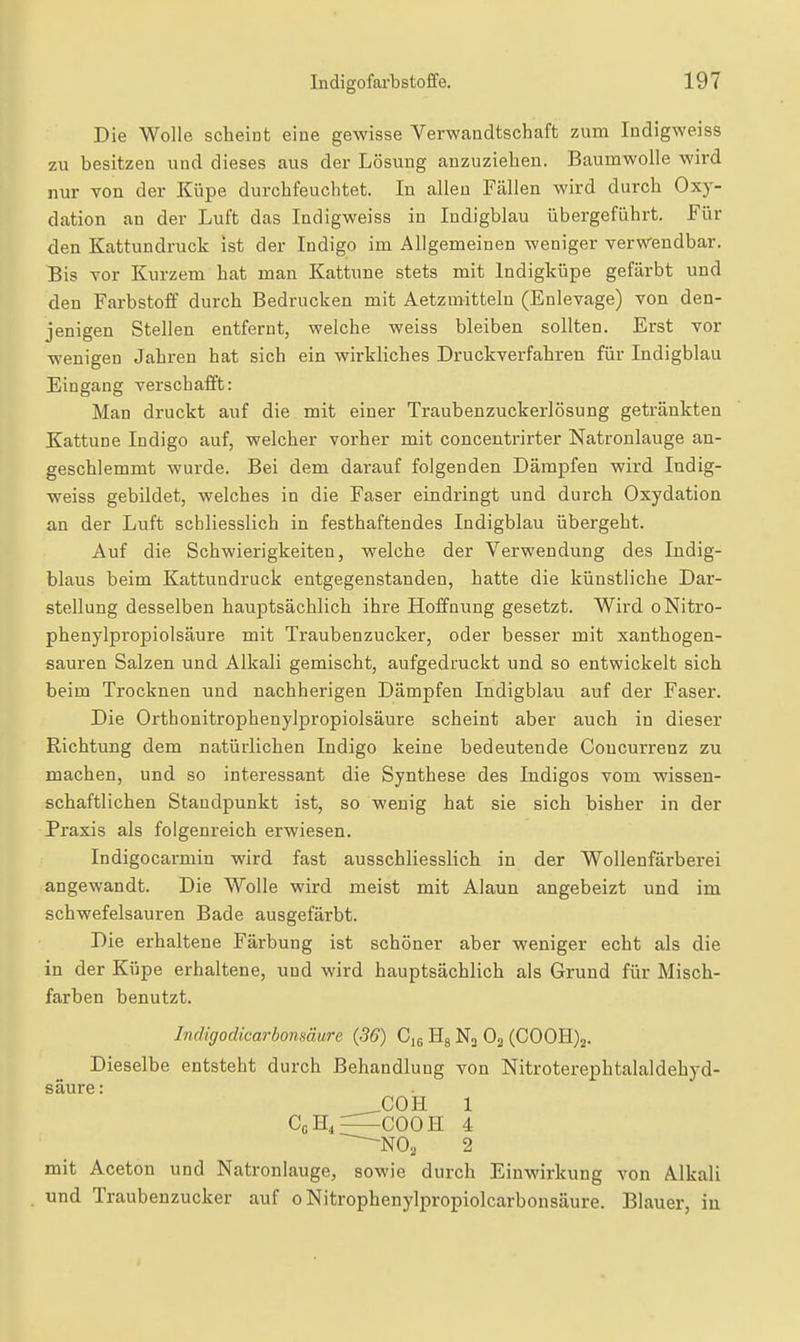 Die Wolle scheint eine gewisse Verwandtschaft zum Indigweiss zu besitzen und dieses aus der Lösung anzuziehen. Baumwolle wird nur von der Küpe durchfeuchtet. In allen Fällen wird durch Oxy- dation an der Luft das Indigweiss in Indigblau übergeführt. Für den Kattundruck ist der Indigo im Allgemeinen weniger verwendbar. Bis vor Kurzem hat man Kattune stets mit Indigküpe gefärbt und den Farbstoff durch Bedrucken mit Aetzmitteln (Enlevage) von den- jenigen Stellen entfernt, welche weiss bleiben sollten. Erst vor wenigen Jahren hat sich ein wirkliches Druckverfahren für Indigblau Eingang verschafft: Man druckt auf die mit einer Traubenzuckerlösung getränkten Kattune Indigo auf, welcher vorher mit concentrirter Natronlauge an- geschlemmt wurde. Bei dem darauf folgenden Dämpfen wird Indig- weiss gebildet, welches in die Faser eindringt und durch Oxydation an der Luft schliesslich in festhaftendes Indigblau übergeht. Auf die Schwierigkeiten, welche der Verwendung des Indig- blaus beim Kattundruck entgegenstanden, hatte die künstliche Dar- stellung desselben hauptsächlich ihre Hoffnung gesetzt. Wird oNitro- phenylpi'opiolsäure mit Traubenzucker, oder besser mit xanthogen- sauren Salzen und Alkali gemischt, aufgedruckt und so entwickelt sich beim Trocknen und nachherigen Dämpfen Indigblau auf der Faser. Die Orthonitrophenylpropiolsäure scheint aber auch in dieser Richtung dem natürlichen Indigo keine bedeutende Coucurrenz zu machen, und so interessant die Synthese des Indigos vom wissen- schaftlichen Standpunkt ist, so wenig hat sie sich bisher in der Praxis als folgenreich erwiesen. Indigocarmin wird fast ausschliesslich in der Wollenfärberei angewandt. Die Wolle wird meist mit Alaun angebeizt und im schwefelsauren Bade ausgefärbt. Die erhaltene Färbung ist schöner aber weniger echt als die in der Küpe erhaltene, und wird hauptsächlich als Grund für Misch- farben benutzt. Indigodicarbonsäwe (36) Cjg Hg N3 O2 (C00H)2. Dieselbe entsteht durch Behandlung von Nitroterephtalaldehyd- säure: _COH 1 CcH,=^COOH 4 2 mit Aceton und Natronlauge, sowie durch Einwirkung von Alkali und Traubenzucker auf oNitrophenylpropiolcarbonsäure. Blauer, in